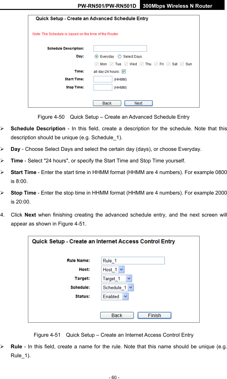 RY/TP7231RY/TP723F " 522Odru"Yktgnguu"P"Tqwvgt" - 60 -  Figure 4-50    Quick Setup &ndash; Create an Advanced Schedule Entry  Uejgfwng" Fguetkrvkqp - In this field, create a description for the schedule. Note that this description should be unique (e.g. Schedule_1).    Fc{ - Choose Select Days and select the certain day (days), or choose Everyday.    Vkog - Select "24 hours", or specify the Start Time and Stop Time yourself.    Uvctv"Vkog - Enter the start time in HHMM format (HHMM are 4 numbers). For example 0800 is 8:00.    Uvqr"Vkog - Enter the stop time in HHMM format (HHMM are 4 numbers). For example 2000 is 20:00.   4. Click Pgzv" when finishing creating the advanced schedule entry, and the next screen will appear as shown in Figure 4-51.  Figure 4-51    Quick Setup &ndash; Create an Internet Access Control Entry  Twng - In this field, create a name for the rule. Note that this name should be unique (e.g. Rule_1).  