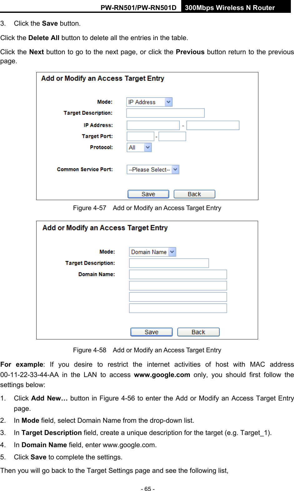 RY/TP7231RY/TP723F " 522Odru"Yktgnguu"P"Tqwvgt" - 65 - 3. Click the Ucxg button. Click the Fgngvg"Cnn button to delete all the entries in the table. Click the Pgzv button to go to the next page, or click the Rtgxkqwu button return to the previous page.  Figure 4-57    Add or Modify an Access Target Entry  Figure 4-58    Add or Modify an Access Target Entry Hqt" gzcorng: If you desire to restrict the internet activities of host with MAC address 00-11-22-33-44-AA in the LAN to access yyy0iqqing0eqo only, you should first follow the settings below: 1. Click Cff"Pgy&rdquo; button in Figure 4-56 to enter the Add or Modify an Access Target Entry page.  2. In Oqfg field, select Domain Name from the drop-down list.   3. In Vctigv"Fguetkrvkqp field, create a unique description for the target (e.g. Target_1).   4. In Fqockp"Pcog field, enter www.google.com.   5. Click Ucxg to complete the settings.   Then you will go back to the Target Settings page and see the following list, 