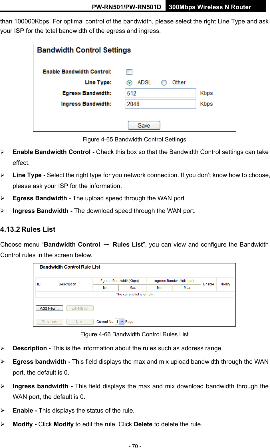 RY/TP7231RY/TP723F " 522Odru"Yktgnguu"P"Tqwvgt" - 70 - than 100000Kbps. For optimal control of the bandwidth, please select the right Line Type and ask your ISP for the total bandwidth of the egress and ingress.  Figure 4-65 Bandwidth Control Settings  Gpcdng"Dcpfykfvj"Eqpvtqn"/ Check this box so that the Bandwidth Control settings can take effect." Nkpg"V{rg / Select the right type for you network connection. If you don&rsquo;t know how to choose, please ask your ISP for the information." Gitguu"Dcpfykfvj"- The upload speed through the WAN port." Kpitguu"Dcpfykfvj"/"The download speed through the WAN port."603504"Twngu"Nkuv"Choose menu &ldquo;Dcpfykfvj"Eqpvtqn" &rarr;" Twngu"Nkuv&rdquo;, you can view and configure the Bandwidth Control rules in the screen below.  Figure 4-66 Bandwidth Control Rules List  Fguetkrvkqp"/ This is the information about the rules such as address range.  Gitguu"dcpfykfvj"/ This field displays the max and mix upload bandwidth through the WAN port, the default is 0.  Kpitguu"dcpfykfvj"/ This field displays the max and mix download bandwidth through the WAN port, the default is 0.  Gpcdng"/ This displays the status of the rule.  Oqfkh{"/"Click Oqfkh{ to edit the rule. Click Fgngvg to delete the rule. 