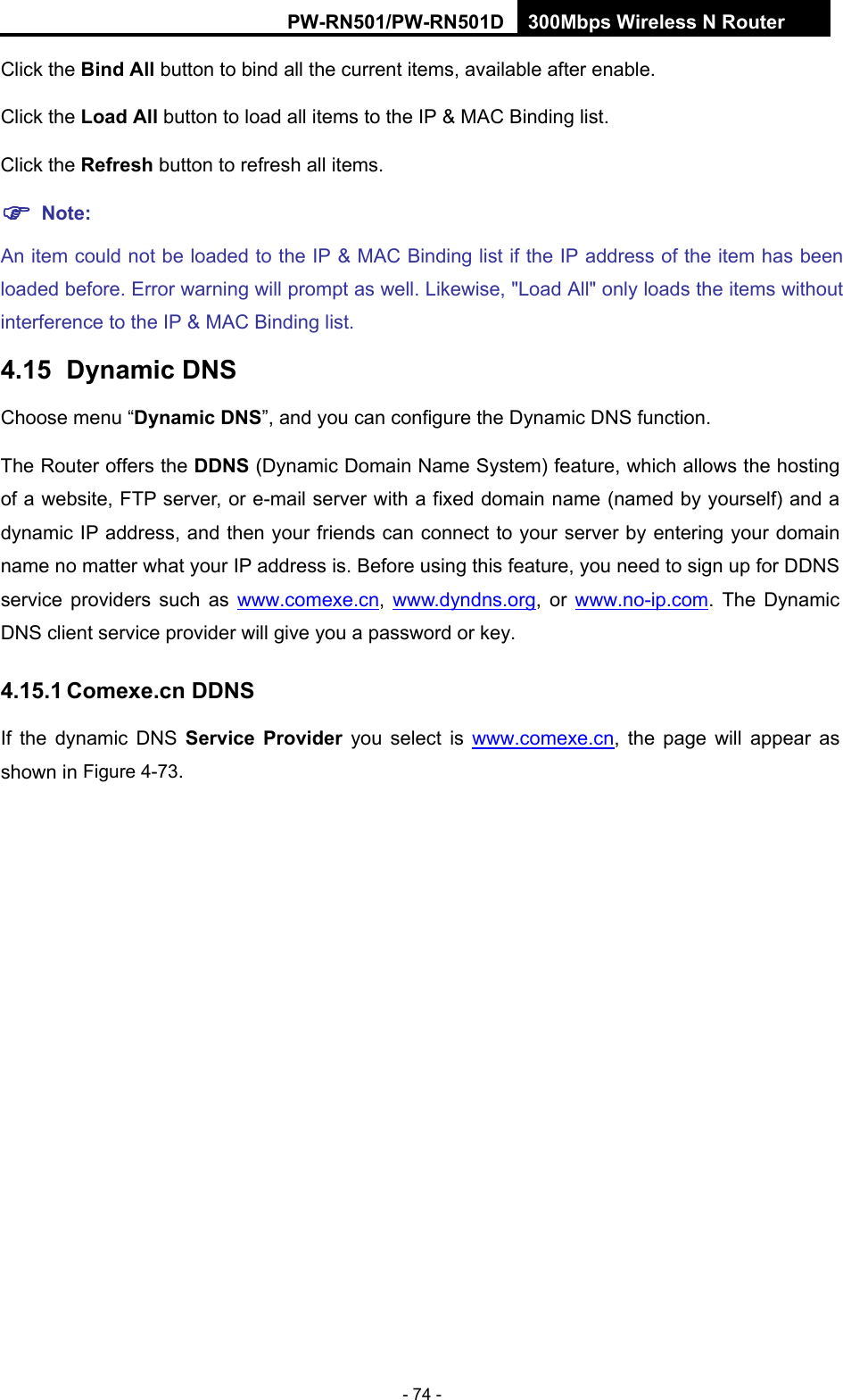 RY/TP7231RY/TP723F " 522Odru"Yktgnguu"P"Tqwvgt" - 74 - Click the Dkpf"Cnn button to bind all the current items, available after enable. Click the Nqcf"Cnn button to load all items to the IP &amp; MAC Binding list. Click the Tghtguj button to refresh all items. "Pqvg<"An item could not be loaded to the IP &amp; MAC Binding list if the IP address of the item has been loaded before. Error warning will prompt as well. Likewise, "Load All" only loads the items without interference to the IP &amp; MAC Binding list. 6037"" F{pcoke"FPU"Choose menu &ldquo;F{pcoke"FPU&rdquo;, and you can configure the Dynamic DNS function.   The Router offers the FFPU (Dynamic Domain Name System) feature, which allows the hosting of a website, FTP server, or e-mail server with a fixed domain name (named by yourself) and a dynamic IP address, and then your friends can connect to your server by entering your domain name no matter what your IP address is. Before using this feature, you need to sign up for DDNS service providers such as www.comexe.cn,  www.dyndns.org, or www.no-ip.com. The Dynamic DNS client service provider will give you a password or key. 603703"Eqogzg0ep"FFPU"If the dynamic DNS Ugtxkeg" Rtqxkfgt" you select is www.comexe.cn, the page will appear as shown in Figure 4-73. 