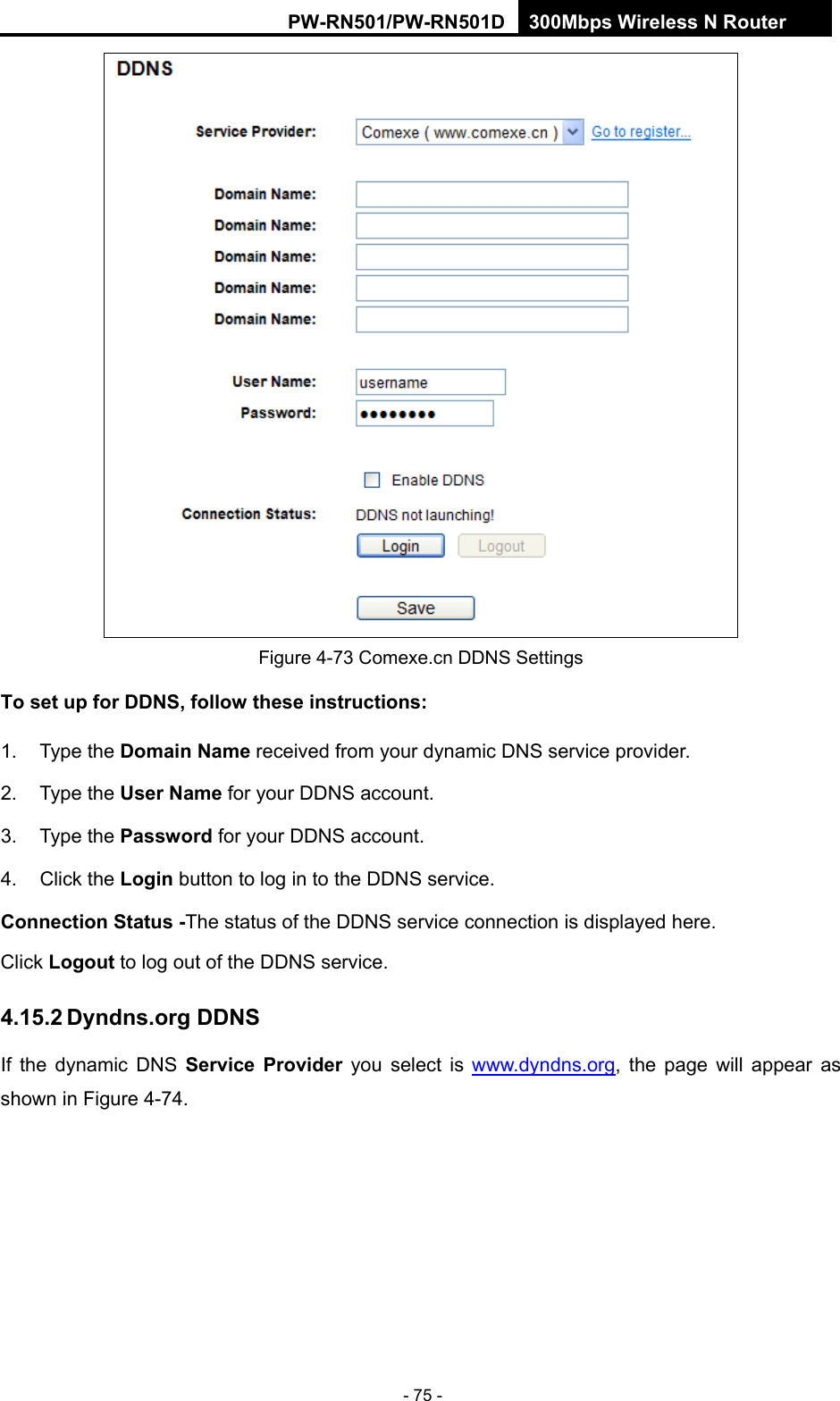 RY/TP7231RY/TP723F " 522Odru"Yktgnguu"P"Tqwvgt" - 75 -  Figure 4-73 Comexe.cn DDNS Settings Vq"ugv"wr"hqt"FFPU."hqnnqy"vjgug"kpuvtwevkqpu<"1. Type the Fqockp"Pcog received from your dynamic DNS service provider.     2. Type the Wugt"Pcog for your DDNS account.   3. Type the Rcuuyqtf for your DDNS account.   4. Click the Nqikp"button to log in to the DDNS service. Eqppgevkqp"Uvcvwu"/The status of the DDNS service connection is displayed here. Click Nqiqwv"to log out of the DDNS service.   603704"F{pfpu0qti"FFPU"If the dynamic DNS Ugtxkeg" Rtqxkfgt you select is www.dyndns.org, the page will appear as shown in Figure 4-74. 