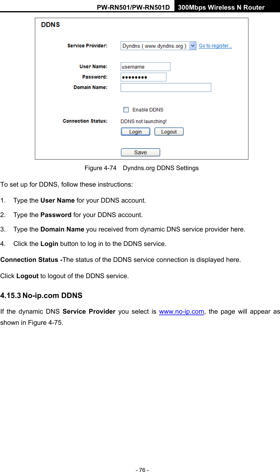 RY/TP7231RY/TP723F " 522Odru"Yktgnguu"P"Tqwvgt" - 76 -  Figure 4-74    Dyndns.org DDNS Settings To set up for DDNS, follow these instructions: 1. Type the Wugt"Pcog for your DDNS account.   2. Type the Rcuuyqtf for your DDNS account.   3. Type the Fqockp"Pcog you received from dynamic DNS service provider here.   4. Click the Nqikp"button to log in to the DDNS service. Eqppgevkqp"Uvcvwu"/The status of the DDNS service connection is displayed here. Click Nqiqwv"to logout of the DDNS service.   603705"Pq/kr0eqo"FFPU"If the dynamic DNS Ugtxkeg" Rtqxkfgt" you select is www.no-ip.com, the page will appear as shown in Figure 4-75. 