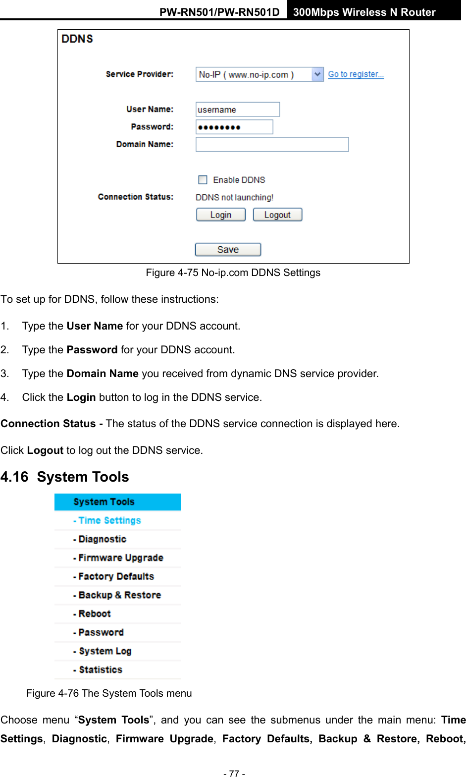 RY/TP7231RY/TP723F " 522Odru"Yktgnguu"P"Tqwvgt" - 77 -  Figure 4-75 No-ip.com DDNS Settings To set up for DDNS, follow these instructions: 1. Type the Wugt"Pcog for your DDNS account.   2. Type the Rcuuyqtf for your DDNS account.   3. Type the Fqockp"Pcog"you received from dynamic DNS service provider. 4. Click the Nqikp"button to log in the DDNS service. Eqppgevkqp"Uvcvwu"/ The status of the DDNS service connection is displayed here. Click Nqiqwv"to log out the DDNS service. 6038"" U{uvgo"Vqqnu" Figure 4-76 The System Tools menu Choose menu &ldquo;U{uvgo" Vqqnu&rdquo;, and you can see the submenus under the main menu:"Vkog"Ugvvkpiu,  Fkcipquvke,  Hktoyctg" Writcfg,  Hcevqt{" Fghcwnvu." Dcemwr" (" Tguvqtg." Tgdqqv."