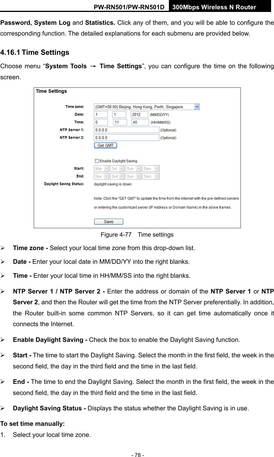 RY/TP7231RY/TP723F " 522Odru"Yktgnguu"P"Tqwvgt" - 78 - Rcuuyqtf."U{uvgo"Nqi"and Uvcvkuvkeu0"Click any of them, and you will be able to configure the corresponding function. The detailed explanations for each submenu are provided below. 603803"Vkog"Ugvvkpiu"Choose menu &ldquo;U{uvgo"Vqqnu" &rarr;" Vkog"Ugvvkpiu&rdquo;, you can configure the time on the following screen.  Figure 4-77  Time settings  Vkog"|qpg"/ Select your local time zone from this drop-down list.  Fcvg"/ Enter your local date in MM/DD/YY into the right blanks.  Vkog"/ Enter your local time in HH/MM/SS into the right blanks.  PVR"Ugtxgt"3"1"PVR"Ugtxgt"4"/ Enter the address or domain of the PVR"Ugtxgt"3"or PVR"Ugtxgt"4, and then the Router will get the time from the NTP Server preferentially. In addition, the Router built-in some common NTP Servers, so it can get time automatically once it connects the Internet." Gpcdng"Fc{nkijv"Ucxkpi"/"Check the box to enable the Daylight Saving function.  " Uvctv"/"The time to start the Daylight Saving. Select the month in the first field, the week in the second field, the day in the third field and the time in the last field." Gpf"/"The time to end the Daylight Saving. Select the month in the first field, the week in the second field, the day in the third field and the time in the last field." Fc{nkijv"Ucxkpi"Uvcvwu"/"Displays the status whether the Daylight Saving is in use."Vq"ugv"vkog"ocpwcnn{<"1.  Select your local time zone.   