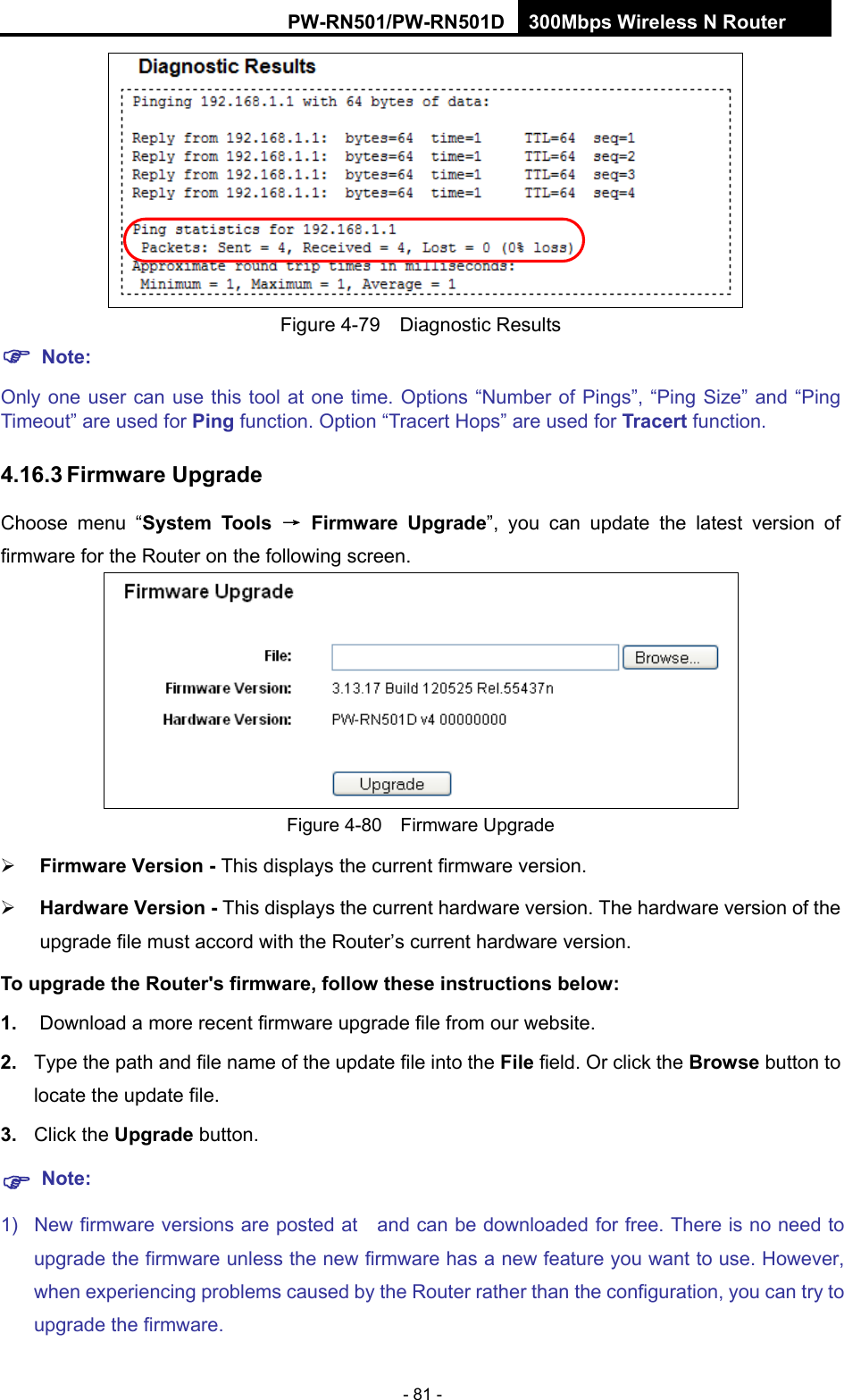RY/TP7231RY/TP723F " 522Odru"Yktgnguu"P"Tqwvgt" - 81 -    Figure 4-79  Diagnostic Results "Pqvg<"Only one user can use this tool at one time. Options &ldquo;Number of Pings&rdquo;, &ldquo;Ping Size&rdquo; and &ldquo;Ping Timeout&rdquo; are used for Rkpi"function. Option &ldquo;Tracert Hops&rdquo; are used for Vtcegtv"function. 603805"Hktoyctg"Writcfg"Choose menu &ldquo;U{uvgo" Vqqnu" &rarr;" Hktoyctg" Writcfg&rdquo;, you can update the latest version of firmware for the Router on the following screen.  Figure 4-80  Firmware Upgrade  Hktoyctg"Xgtukqp / This displays the current firmware version.  Jctfyctg"Xgtukqp / This displays the current hardware version. The hardware version of the upgrade file must accord with the Router&rsquo;s current hardware version. Vq"writcfg"vjg"Tqwvgt)u"hktoyctg."hqnnqy"vjgug"kpuvtwevkqpu"dgnqy<"30" Download a more recent firmware upgrade file from our website.   40" Type the path and file name of the update file into the Hkng field. Or click the Dtqyug button to locate the update file. 50" Click the Writcfg button. "Pqvg<"1)  New firmware versions are posted at    and can be downloaded for free. There is no need to upgrade the firmware unless the new firmware has a new feature you want to use. However, when experiencing problems caused by the Router rather than the configuration, you can try to upgrade the firmware."