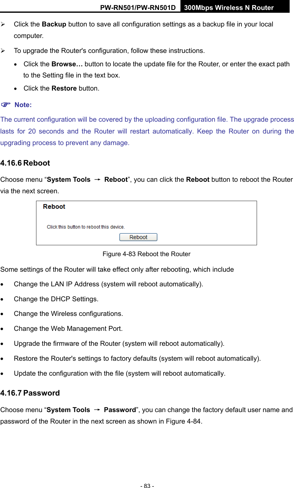RY/TP7231RY/TP723F " 522Odru"Yktgnguu"P"Tqwvgt" - 83 -  Click the Dcemwr button to save all configuration settings as a backup file in your local computer.   To upgrade the Router's configuration, follow these instructions.  Click the Dtqyug&rdquo; button to locate the update file for the Router, or enter the exact path to the Setting file in the text box.  Click the Tguvqtg button. "Pqvg<"The current configuration will be covered by the uploading configuration file. The upgrade process lasts for 20 seconds and the Router will restart automatically. Keep the Router on during the upgrading process to prevent any damage.   603808"Tgdqqv"Choose menu &ldquo;U{uvgo"Vqqnu" &rarr;" Tgdqqv&rdquo;, you can click the Tgdqqv button to reboot the Router via the next screen.  Figure 4-83 Reboot the Router Some settings of the Router will take effect only after rebooting, which include   Change the LAN IP Address (system will reboot automatically).   Change the DHCP Settings.   Change the Wireless configurations.   Change the Web Management Port.   Upgrade the firmware of the Router (system will reboot automatically).   Restore the Router's settings to factory defaults (system will reboot automatically).   Update the configuration with the file (system will reboot automatically. 603809"Rcuuyqtf"Choose menu &ldquo;U{uvgo"Vqqnu" &rarr;"Rcuuyqtf&rdquo;, you can change the factory default user name and password of the Router in the next screen as shown in Figure 4-84. 