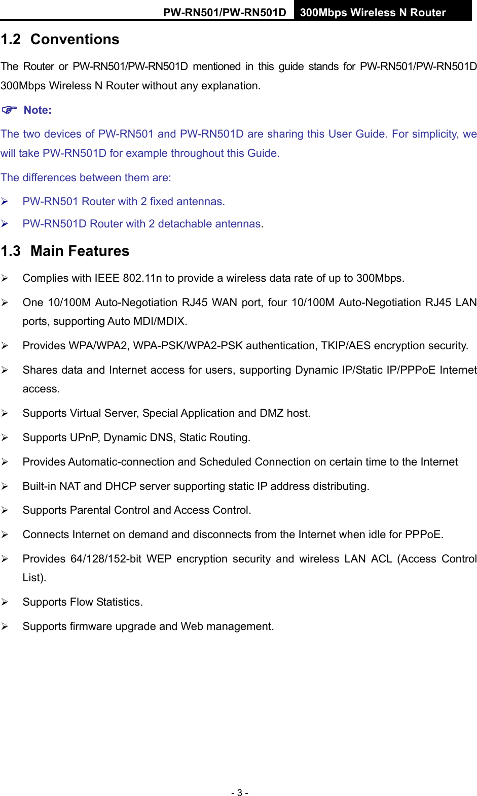 RY/TP7231RY/TP723F " 522Odru"Yktgnguu"P"Tqwvgt" - 3 - 304" Eqpxgpvkqpu"The Router or PW-RN501/PW-RN501D mentioned in this guide stands for PW-RN501/PW-RN501D 300Mbps Wireless N Router without any explanation. "Pqvg< The two devices of PW-RN501 and PW-RN501D are sharing this User Guide. For simplicity, we will take PW-RN501D for example throughout this Guide. The differences between them are:  PW-RN501 Router with 2 fixed antennas.  PW-RN501D Router with 2 detachable antennas. 305" Ockp"Hgcvwtgu" Complies with IEEE 802.11n to provide a wireless data rate of up to 300Mbps.  One 10/100M Auto-Negotiation RJ45 WAN port, four 10/100M Auto-Negotiation RJ45 LAN ports, supporting Auto MDI/MDIX.  Provides WPA/WPA2, WPA-PSK/WPA2-PSK authentication, TKIP/AES encryption security.  Shares data and Internet access for users, supporting Dynamic IP/Static IP/PPPoE Internet access.  Supports Virtual Server, Special Application and DMZ host.  Supports UPnP, Dynamic DNS, Static Routing.  Provides Automatic-connection and Scheduled Connection on certain time to the Internet    Built-in NAT and DHCP server supporting static IP address distributing.  Supports Parental Control and Access Control.  Connects Internet on demand and disconnects from the Internet when idle for PPPoE.  Provides 64/128/152-bit WEP encryption security and wireless LAN ACL (Access Control List).  Supports Flow Statistics.  Supports firmware upgrade and Web management. 