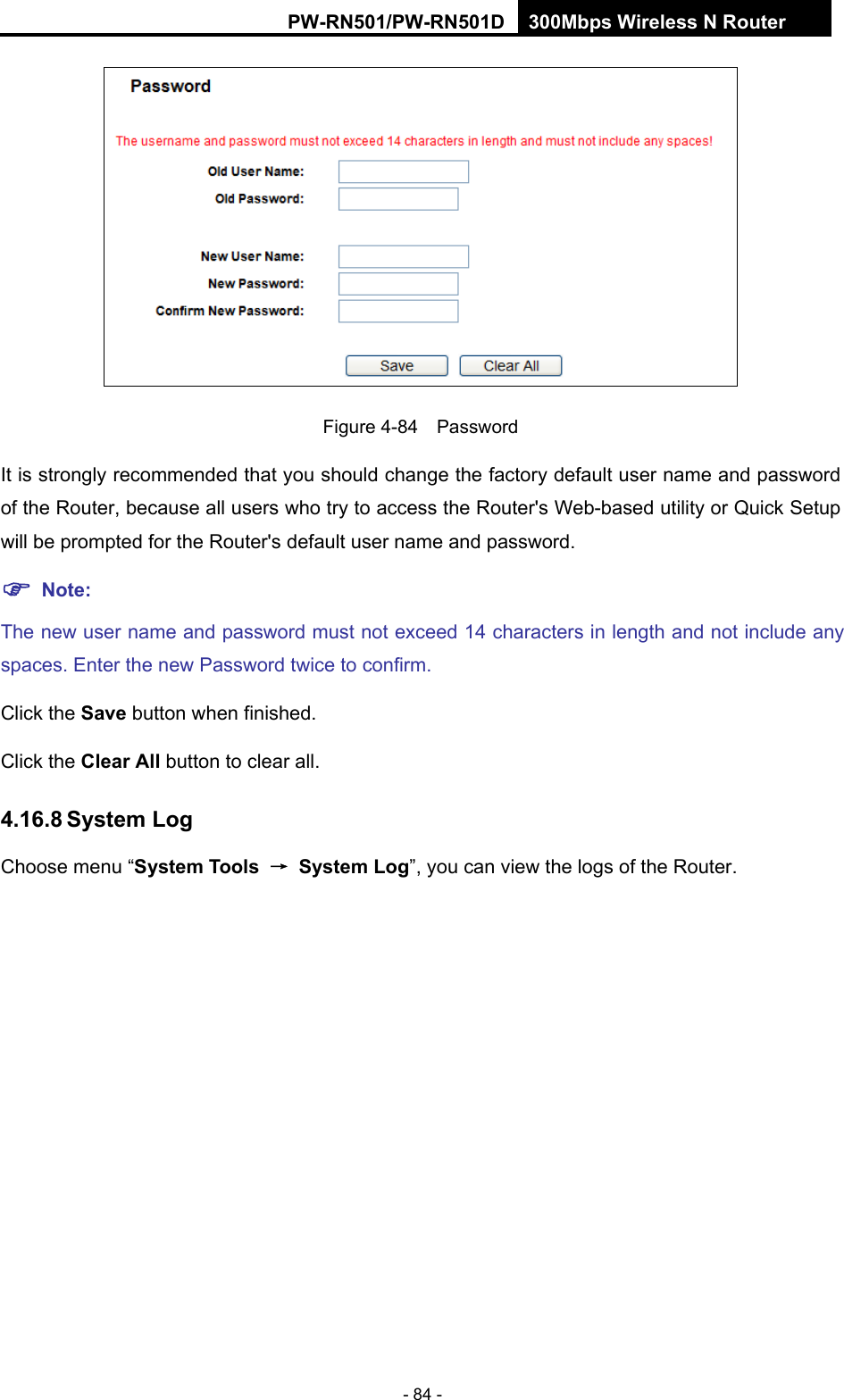 RY/TP7231RY/TP723F " 522Odru"Yktgnguu"P"Tqwvgt" - 84 -  Figure 4-84  Password It is strongly recommended that you should change the factory default user name and password of the Router, because all users who try to access the Router's Web-based utility or Quick Setup will be prompted for the Router's default user name and password. "Pqvg<"The new user name and password must not exceed 14 characters in length and not include any spaces. Enter the new Password twice to confirm. Click the Ucxg button when finished. Click the Engct"Cnn"button to clear all. 60380:"U{uvgo"Nqi"Choose menu &ldquo;U{uvgo"Vqqnu" &rarr;" U{uvgo"Nqi&rdquo;, you can view the logs of the Router. 