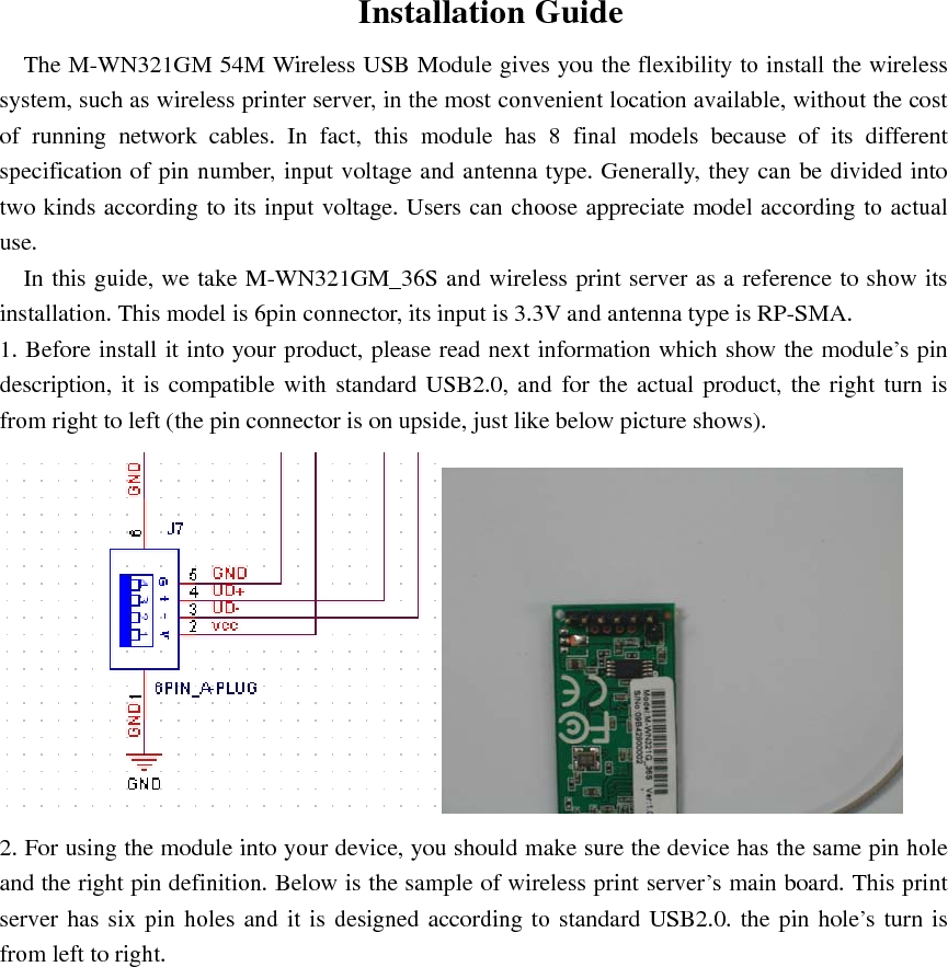Installation Guide The M-WN321GM 54M Wireless USB Module gives you the flexibility to install the wireless system, such as wireless printer server, in the most convenient location available, without the cost of running network cables. In fact, this module has 8 final models because of its different specification of pin number, input voltage and antenna type. Generally, they can be divided into two kinds according to its input voltage. Users can choose appreciate model according to actual use.  In this guide, we take M-WN321GM_36S and wireless print server as a reference to show its installation. This model is 6pin connector, its input is 3.3V and antenna type is RP-SMA.   1. Before install it into your product, please read next information which show the module&rsquo;s pin description, it is compatible with standard USB2.0, and for the actual product, the right turn is from right to left (the pin connector is on upside, just like below picture shows).  2. For using the module into your device, you should make sure the device has the same pin hole and the right pin definition. Below is the sample of wireless print server&rsquo;s main board. This print server has six pin holes and it is designed according to standard USB2.0. the pin hole&rsquo;s turn is from left to right.   