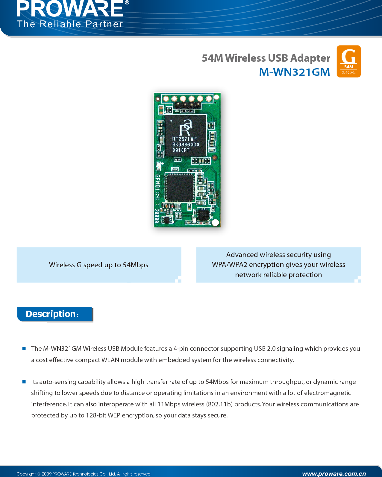 54M Wireless USB AdapterM-WN321GMDescription:The M-WN321GM Wireless USB Module features a 4-pin connector supporting USB 2.0 signaling which provides you a cost effective compact WLAN module with embedded system for the wireless connectivity.Its auto-sensing capability allows a high transfer rate of up to 54Mbps for maximum throughput, or dynamic range shifting to lower speeds due to distance or operating limitations in an environment with a lot of electromagnetic interference. It can also interoperate with all 11Mbps wireless (802.11b) products. Your wireless communications are protected by up to 128-bit WEP encryption, so your data stays secure.Advanced wireless security using WPA/WPA2 encryption gives your wireless network reliable protection www.proware.com.cnCopyright © 2009 PROWARE Technologies Co., Ltd. All rights reserved.The Reliable PartnerWireless G speed up to 54Mbps54M2.4GHz