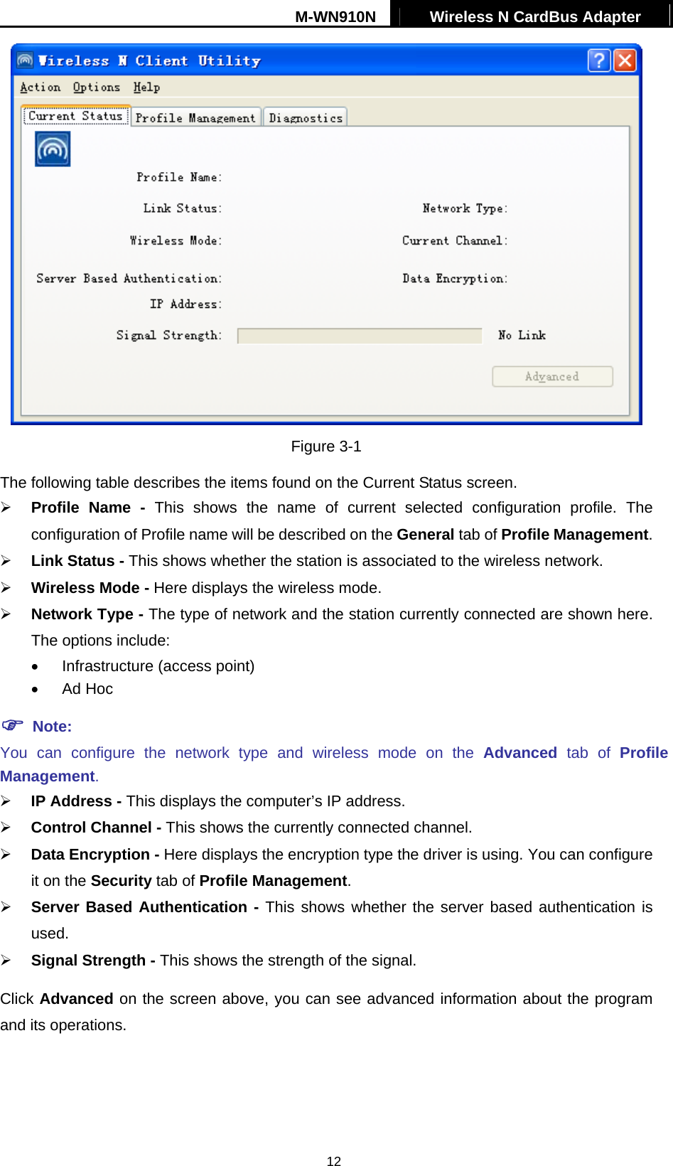 M-WN910N  Wireless N CardBus Adapter   12 Figure 3-1 The following table describes the items found on the Current Status screen.   Profile Name - This shows the name of current selected configuration profile. The configuration of Profile name will be described on the General tab of Profile Management.    Link Status - This shows whether the station is associated to the wireless network.   Wireless Mode - Here displays the wireless mode.   Network Type - The type of network and the station currently connected are shown here. The options include: &bull;  Infrastructure (access point) &bull;  Ad Hoc  Note: You can configure the network type and wireless mode on the Advanced tab of Profile Management.   IP Address - This displays the computer&rsquo;s IP address.   Control Channel - This shows the currently connected channel.   Data Encryption - Here displays the encryption type the driver is using. You can configure it on the Security tab of Profile Management.   Server Based Authentication - This shows whether the server based authentication is used.   Signal Strength - This shows the strength of the signal. Click Advanced on the screen above, you can see advanced information about the program and its operations. 