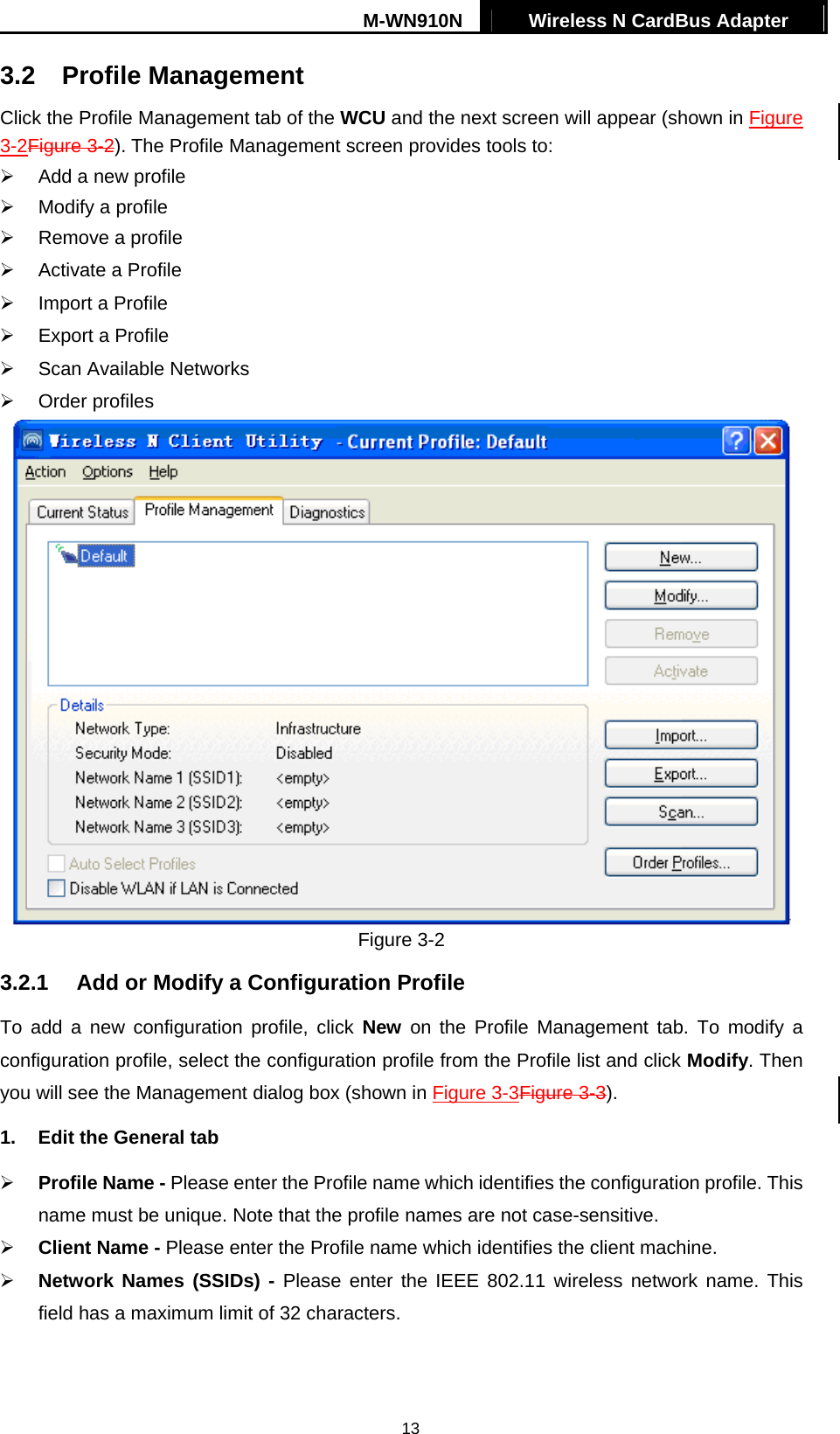 M-WN910N  Wireless N CardBus Adapter   133.2 Profile Management Click the Profile Management tab of the WCU and the next screen will appear (shown in Figure 3-2Figure 3-2). The Profile Management screen provides tools to:   Add a new profile   Modify a profile   Remove a profile   Activate a Profile   Import a Profile   Export a Profile   Scan Available Networks   Order profiles  Figure 3-2 3.2.1  Add or Modify a Configuration Profile To add a new configuration profile, click New on the Profile Management tab. To modify a configuration profile, select the configuration profile from the Profile list and click Modify. Then you will see the Management dialog box (shown in Figure 3-3Figure 3-3). 1.  Edit the General tab   Profile Name - Please enter the Profile name which identifies the configuration profile. This name must be unique. Note that the profile names are not case-sensitive.   Client Name - Please enter the Profile name which identifies the client machine.   Network Names (SSIDs) - Please enter the IEEE 802.11 wireless network name. This field has a maximum limit of 32 characters. 