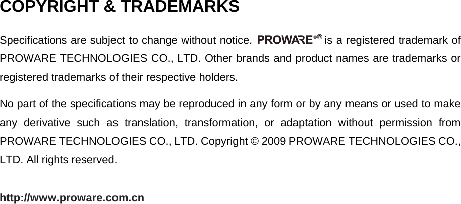   COPYRIGHT &amp; TRADEMARKS Specifications are subject to change without notice.  &reg; is a registered trademark of PROWARE TECHNOLOGIES CO., LTD. Other brands and product names are trademarks or registered trademarks of their respective holders. No part of the specifications may be reproduced in any form or by any means or used to make any derivative such as translation, transformation, or adaptation without permission from PROWARE TECHNOLOGIES CO., LTD. Copyright &copy; 2009 PROWARE TECHNOLOGIES CO., LTD. All rights reserved. http://www.proware.com.cn 