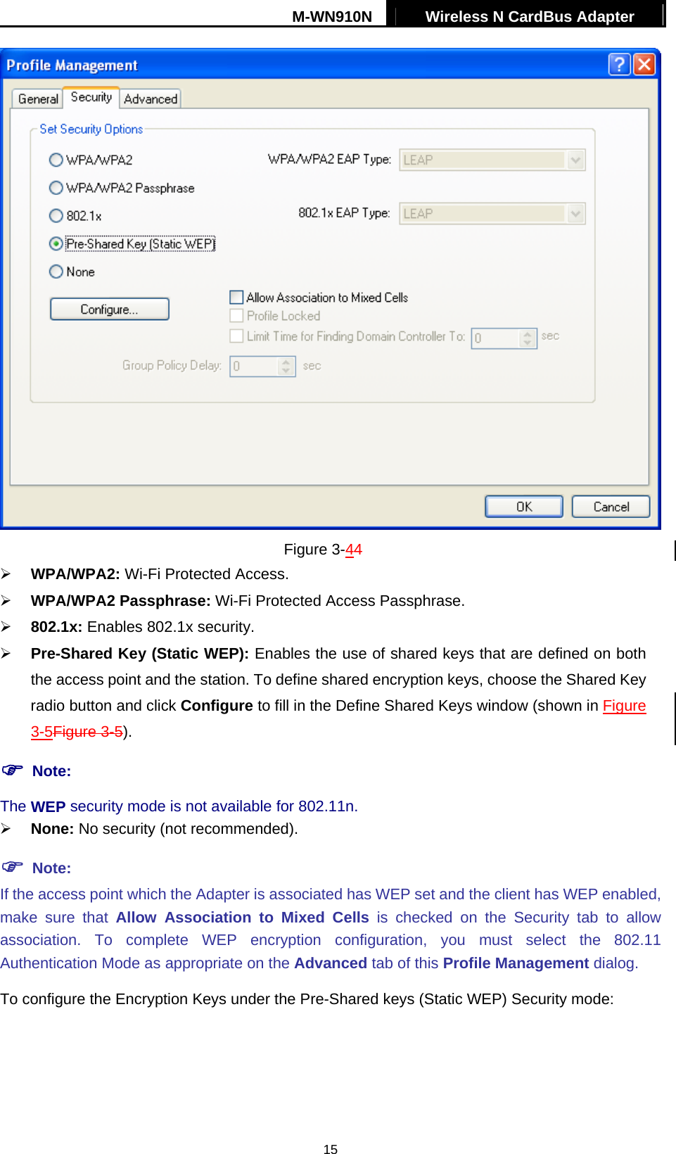 M-WN910N  Wireless N CardBus Adapter   15 Figure 3-44   WPA/WPA2: Wi-Fi Protected Access.   WPA/WPA2 Passphrase: Wi-Fi Protected Access Passphrase.   802.1x: Enables 802.1x security.   Pre-Shared Key (Static WEP): Enables the use of shared keys that are defined on both the access point and the station. To define shared encryption keys, choose the Shared Key radio button and click Configure to fill in the Define Shared Keys window (shown in Figure 3-5Figure 3-5).  Note: The WEP security mode is not available for 802.11n.   None: No security (not recommended).  Note: If the access point which the Adapter is associated has WEP set and the client has WEP enabled, make sure that Allow Association to Mixed Cells is checked on the Security tab to allow association. To complete WEP encryption configuration, you must select the 802.11 Authentication Mode as appropriate on the Advanced tab of this Profile Management dialog. To configure the Encryption Keys under the Pre-Shared keys (Static WEP) Security mode: 