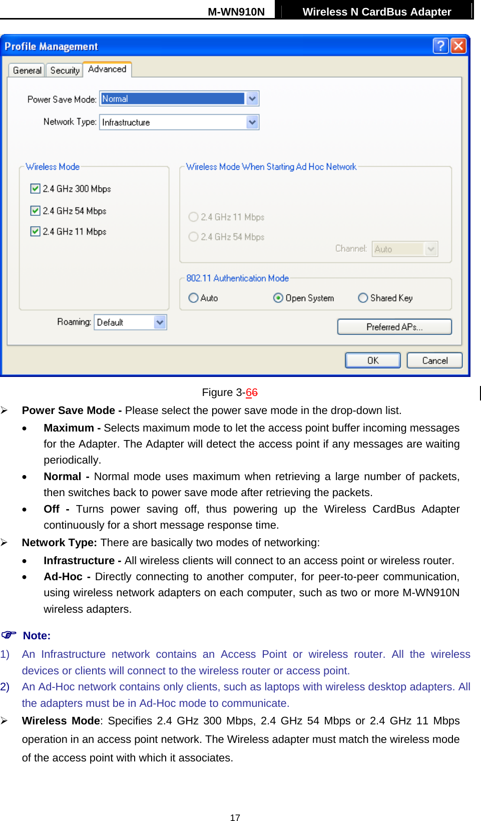 M-WN910N  Wireless N CardBus Adapter   17 Figure 3-66   Power Save Mode - Please select the power save mode in the drop-down list. &bull;  Maximum - Selects maximum mode to let the access point buffer incoming messages for the Adapter. The Adapter will detect the access point if any messages are waiting periodically. &bull;  Normal - Normal mode uses maximum when retrieving a large number of packets, then switches back to power save mode after retrieving the packets. &bull;  Off - Turns power saving off, thus powering up the Wireless CardBus Adapter continuously for a short message response time.   Network Type: There are basically two modes of networking: &bull;  Infrastructure - All wireless clients will connect to an access point or wireless router. &bull;  Ad-Hoc - Directly connecting to another computer, for peer-to-peer communication, using wireless network adapters on each computer, such as two or more M-WN910N wireless adapters.  Note: 1)  An Infrastructure network contains an Access Point or wireless router. All the wireless devices or clients will connect to the wireless router or access point. 2)  An Ad-Hoc network contains only clients, such as laptops with wireless desktop adapters. All the adapters must be in Ad-Hoc mode to communicate.   Wireless Mode: Specifies 2.4 GHz 300 Mbps, 2.4 GHz 54 Mbps or 2.4 GHz 11 Mbps operation in an access point network. The Wireless adapter must match the wireless mode of the access point with which it associates. 