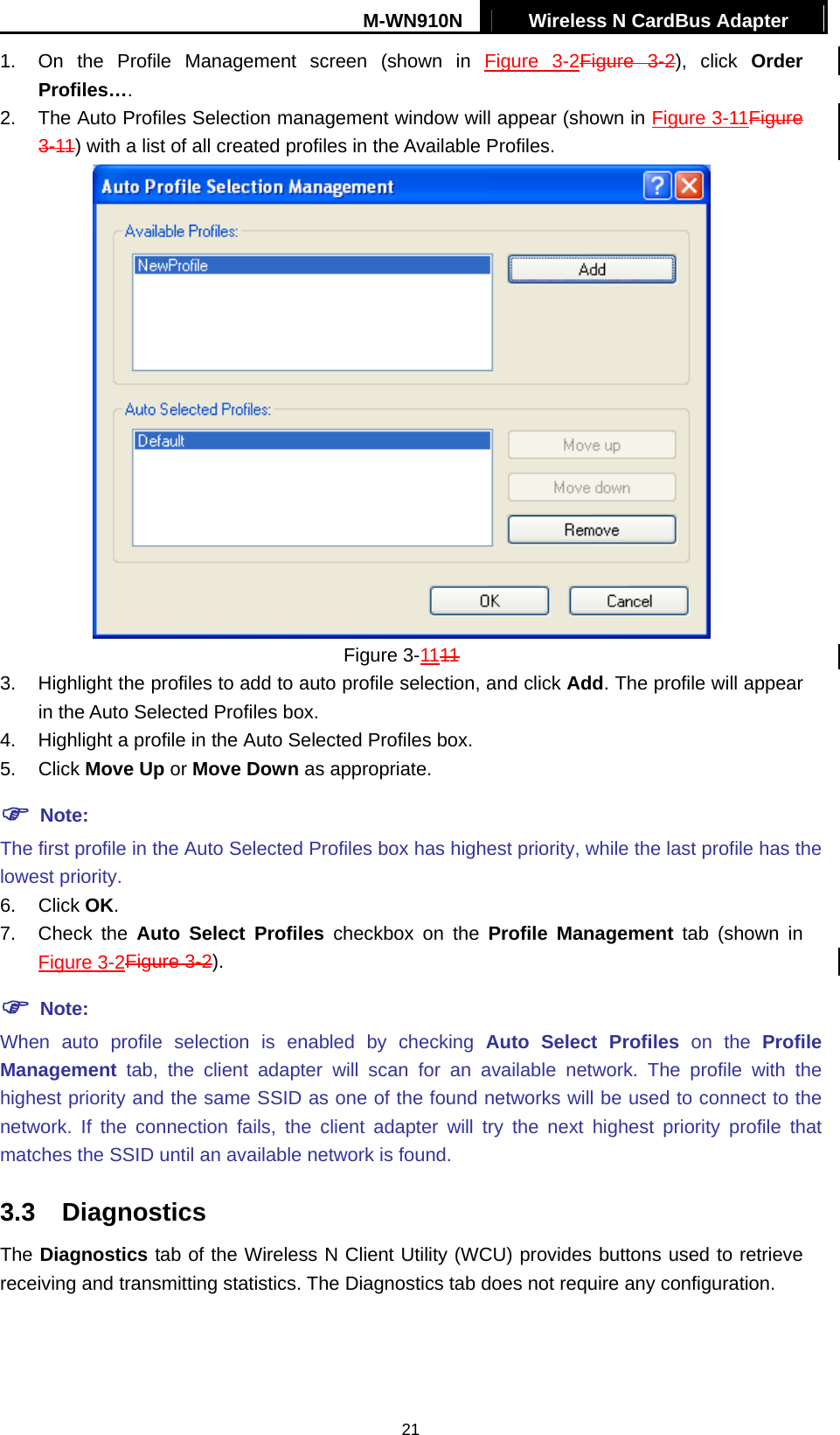 M-WN910N  Wireless N CardBus Adapter   211.  On the Profile Management screen (shown in Figure 3-2Figure  3-2), click Order Profiles&hellip;. 2.  The Auto Profiles Selection management window will appear (shown in Figure 3-11Figure 3-11) with a list of all created profiles in the Available Profiles.  Figure 3-1111 3.  Highlight the profiles to add to auto profile selection, and click Add. The profile will appear in the Auto Selected Profiles box. 4.  Highlight a profile in the Auto Selected Profiles box. 5. Click Move Up or Move Down as appropriate.    Note: The first profile in the Auto Selected Profiles box has highest priority, while the last profile has the lowest priority. 6. Click OK. 7. Check the Auto Select Profiles checkbox on the Profile Management tab (shown in Figure 3-2Figure 3-2).  Note: When auto profile selection is enabled by checking Auto Select Profiles on the Profile Management tab, the client adapter will scan for an available network. The profile with the highest priority and the same SSID as one of the found networks will be used to connect to the network. If the connection fails, the client adapter will try the next highest priority profile that matches the SSID until an available network is found. 3.3 Diagnostics The Diagnostics tab of the Wireless N Client Utility (WCU) provides buttons used to retrieve receiving and transmitting statistics. The Diagnostics tab does not require any configuration. 