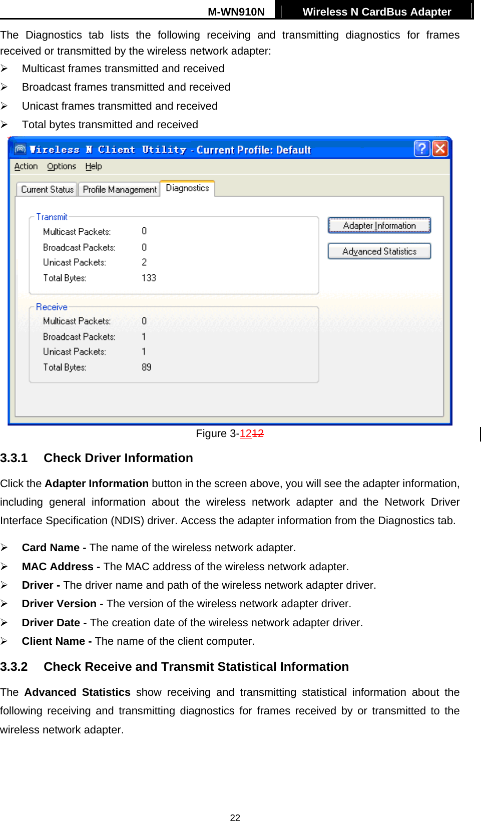 M-WN910N  Wireless N CardBus Adapter   22The Diagnostics tab lists the following receiving and transmitting diagnostics for frames received or transmitted by the wireless network adapter:   Multicast frames transmitted and received     Broadcast frames transmitted and received     Unicast frames transmitted and received     Total bytes transmitted and received  Figure 3-1212 3.3.1  Check Driver Information Click the Adapter Information button in the screen above, you will see the adapter information, including general information about the wireless network adapter and the Network Driver Interface Specification (NDIS) driver. Access the adapter information from the Diagnostics tab.   Card Name - The name of the wireless network adapter.     MAC Address - The MAC address of the wireless network adapter.     Driver - The driver name and path of the wireless network adapter driver.   Driver Version - The version of the wireless network adapter driver.   Driver Date - The creation date of the wireless network adapter driver.   Client Name - The name of the client computer. 3.3.2  Check Receive and Transmit Statistical Information The  Advanced Statistics show receiving and transmitting statistical information about the following receiving and transmitting diagnostics for frames received by or transmitted to the wireless network adapter. 