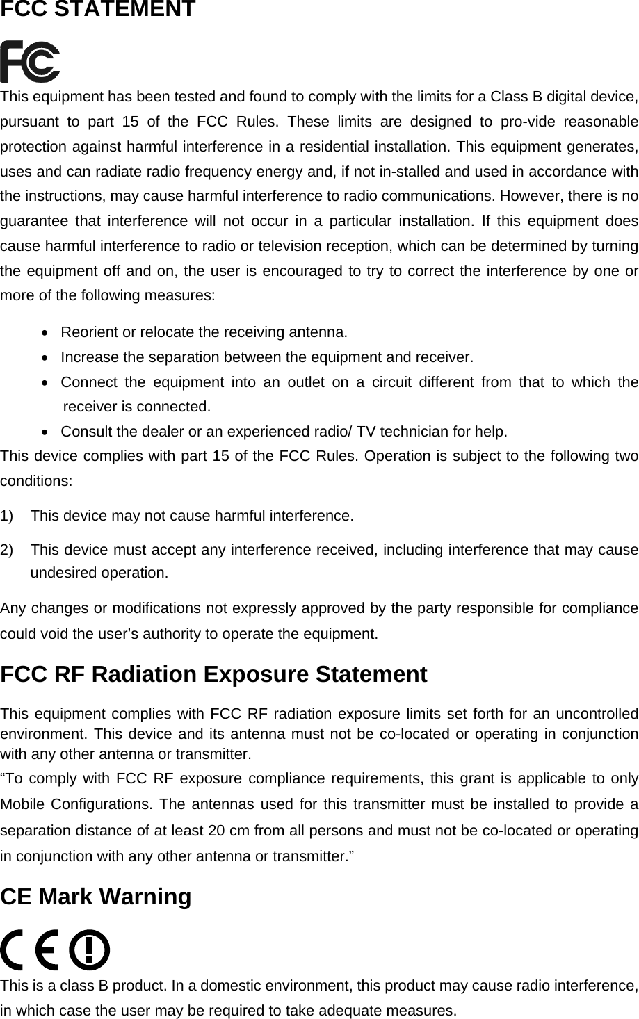   FCC STATEMENT  This equipment has been tested and found to comply with the limits for a Class B digital device, pursuant to part 15 of the FCC Rules. These limits are designed to pro-vide reasonable protection against harmful interference in a residential installation. This equipment generates, uses and can radiate radio frequency energy and, if not in-stalled and used in accordance with the instructions, may cause harmful interference to radio communications. However, there is no guarantee that interference will not occur in a particular installation. If this equipment does cause harmful interference to radio or television reception, which can be determined by turning the equipment off and on, the user is encouraged to try to correct the interference by one or more of the following measures: &bull;  Reorient or relocate the receiving antenna. &bull;  Increase the separation between the equipment and receiver. &bull;  Connect the equipment into an outlet on a circuit different from that to which the receiver is connected. &bull;  Consult the dealer or an experienced radio/ TV technician for help. This device complies with part 15 of the FCC Rules. Operation is subject to the following two conditions: 1)  This device may not cause harmful interference. 2)  This device must accept any interference received, including interference that may cause undesired operation. Any changes or modifications not expressly approved by the party responsible for compliance could void the user&rsquo;s authority to operate the equipment. FCC RF Radiation Exposure Statement This equipment complies with FCC RF radiation exposure limits set forth for an uncontrolled environment. This device and its antenna must not be co-located or operating in conjunction with any other antenna or transmitter. &ldquo;To comply with FCC RF exposure compliance requirements, this grant is applicable to only Mobile Configurations. The antennas used for this transmitter must be installed to provide a separation distance of at least 20 cm from all persons and must not be co-located or operating in conjunction with any other antenna or transmitter.&rdquo; CE Mark Warning  This is a class B product. In a domestic environment, this product may cause radio interference, in which case the user may be required to take adequate measures. 