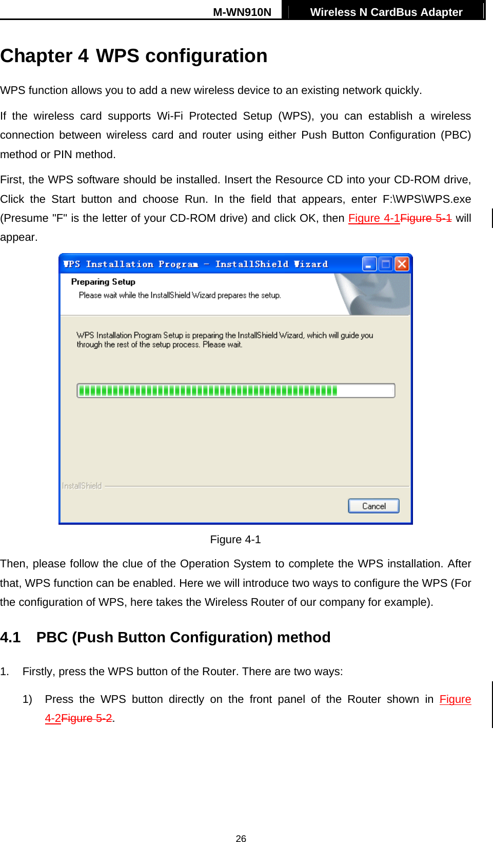 M-WN910N  Wireless N CardBus Adapter   26 Chapter 4 WPS configuration   WPS function allows you to add a new wireless device to an existing network quickly. If the wireless card supports Wi-Fi Protected Setup (WPS), you can establish a wireless connection between wireless card and router using either Push Button Configuration (PBC) method or PIN method. First, the WPS software should be installed. Insert the Resource CD into your CD-ROM drive, Click the Start button and choose Run. In the field that appears, enter F:\WPS\WPS.exe (Presume "F" is the letter of your CD-ROM drive) and click OK, then Figure 4-1Figure 5-1 will appear.  Figure 4-1 Then, please follow the clue of the Operation System to complete the WPS installation. After that, WPS function can be enabled. Here we will introduce two ways to configure the WPS (For the configuration of WPS, here takes the Wireless Router of our company for example). 4.1  PBC (Push Button Configuration) method 1.  Firstly, press the WPS button of the Router. There are two ways: 1)  Press the WPS button directly on the front panel of the Router shown in XFigure 4-2Figure 5-2X. 