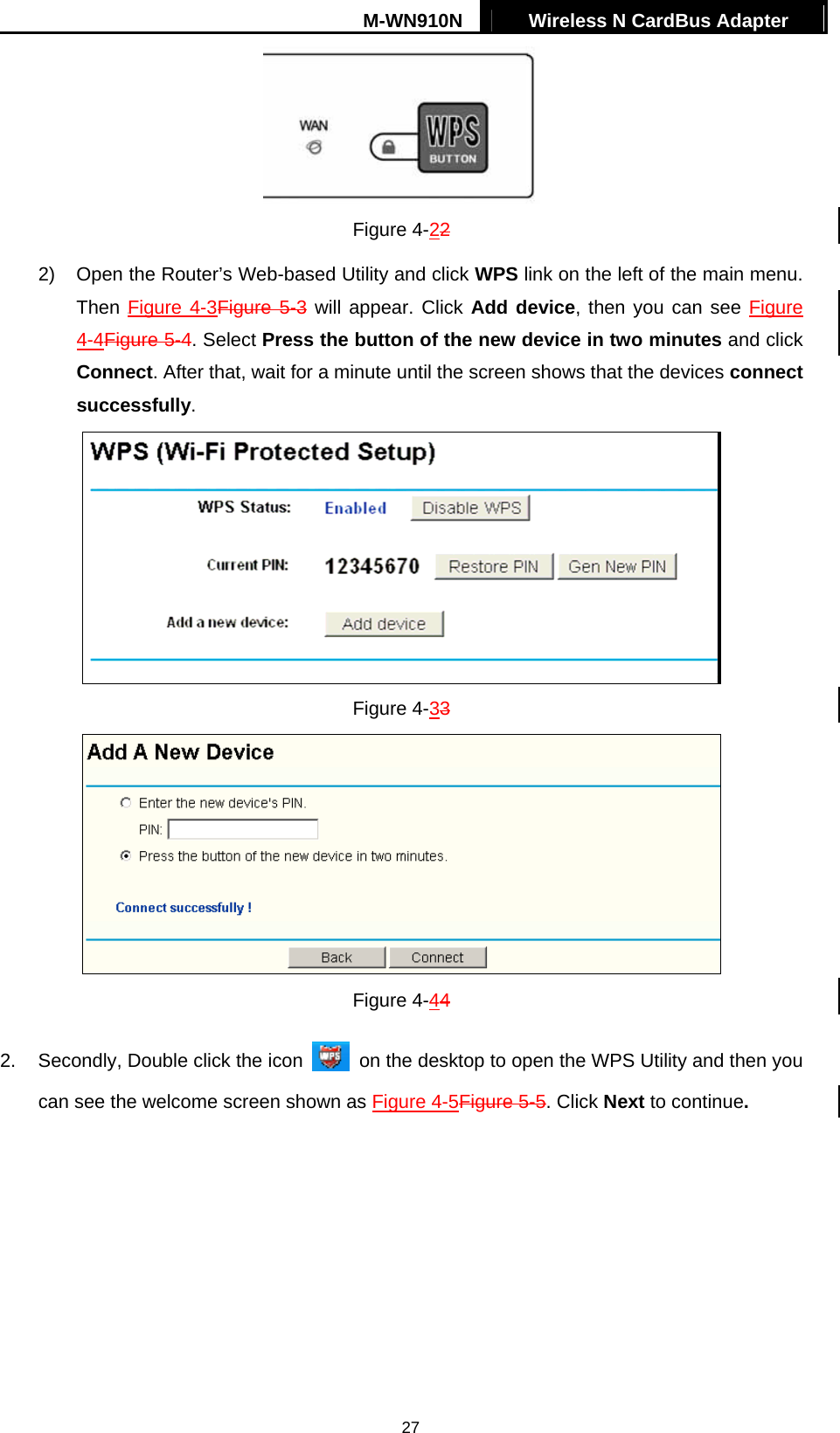 M-WN910N  Wireless N CardBus Adapter   27 Figure 4-22 2)  Open the Router&rsquo;s Web-based Utility and click WPS link on the left of the main menu. Then XFigure 4-3Figure 5-3 will appear. Click Add device, then you can see Figure 4-4Figure 5-4. Select Press the button of the new device in two minutes and click Connect. After that, wait for a minute until the screen shows that the devices connect successfully.  Figure 4-33  Figure 4-44 2. Secondly, Double click the icon    on the desktop to open the WPS Utility and then you can see the welcome screen shown as Figure 4-5Figure 5-5. Click Next to continue. 