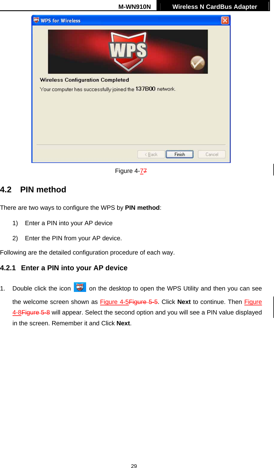 M-WN910N  Wireless N CardBus Adapter   29 Figure 4-77 4.2 PIN method There are two ways to configure the WPS by PIN method: 1)  Enter a PIN into your AP device 2)  Enter the PIN from your AP device.   Following are the detailed configuration procedure of each way.   4.2.1  Enter a PIN into your AP device 1.  Double click the icon    on the desktop to open the WPS Utility and then you can see the welcome screen shown as Figure 4-5Figure 5-5. Click Next to continue. Then XFigure 4-8Figure 5-8 will appear. Select the second option and you will see a PIN value displayed in the screen. Remember it and Click Next. 