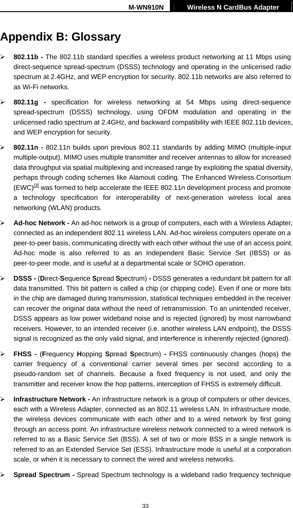 M-WN910N  Wireless N CardBus Adapter   33Appendix B: Glossary   802.11b - The 802.11b standard specifies a wireless product networking at 11 Mbps using direct-sequence spread-spectrum (DSSS) technology and operating in the unlicensed radio spectrum at 2.4GHz, and WEP encryption for security. 802.11b networks are also referred to as Wi-Fi networks.   802.11g - specification for wireless networking at 54 Mbps using direct-sequence spread-spectrum (DSSS) technology, using OFDM modulation and operating in the unlicensed radio spectrum at 2.4GHz, and backward compatibility with IEEE 802.11b devices, and WEP encryption for security.   802.11n - 802.11n builds upon previous 802.11 standards by adding MIMO (multiple-input multiple-output). MIMO uses multiple transmitter and receiver antennas to allow for increased data throughput via spatial multiplexing and increased range by exploiting the spatial diversity, perhaps through coding schemes like Alamouti coding. The Enhanced Wireless Consortium (EWC)[3] was formed to help accelerate the IEEE 802.11n development process and promote a technology specification for interoperability of next-generation wireless local area networking (WLAN) products.   Ad-hoc Network - An ad-hoc network is a group of computers, each with a Wireless Adapter, connected as an independent 802.11 wireless LAN. Ad-hoc wireless computers operate on a peer-to-peer basis, communicating directly with each other without the use of an access point. Ad-hoc mode is also referred to as an Independent Basic Service Set (IBSS) or as peer-to-peer mode, and is useful at a departmental scale or SOHO operation.     DSSS - (Direct-Sequence Spread Spectrum) - DSSS generates a redundant bit pattern for all data transmitted. This bit pattern is called a chip (or chipping code). Even if one or more bits in the chip are damaged during transmission, statistical techniques embedded in the receiver can recover the original data without the need of retransmission. To an unintended receiver, DSSS appears as low power wideband noise and is rejected (ignored) by most narrowband receivers. However, to an intended receiver (i.e. another wireless LAN endpoint), the DSSS signal is recognized as the only valid signal, and interference is inherently rejected (ignored).   FHSS - (Frequency  Hopping Spread  Spectrum)  - FHSS continuously changes (hops) the carrier frequency of a conventional carrier several times per second according to a pseudo-random set of channels. Because a fixed frequency is not used, and only the transmitter and receiver know the hop patterns, interception of FHSS is extremely difficult.   Infrastructure Network - An infrastructure network is a group of computers or other devices, each with a Wireless Adapter, connected as an 802.11 wireless LAN. In infrastructure mode, the wireless devices communicate with each other and to a wired network by first going through an access point. An infrastructure wireless network connected to a wired network is referred to as a Basic Service Set (BSS). A set of two or more BSS in a single network is referred to as an Extended Service Set (ESS). Infrastructure mode is useful at a corporation scale, or when it is necessary to connect the wired and wireless networks.     Spread Spectrum - Spread Spectrum technology is a wideband radio frequency technique 