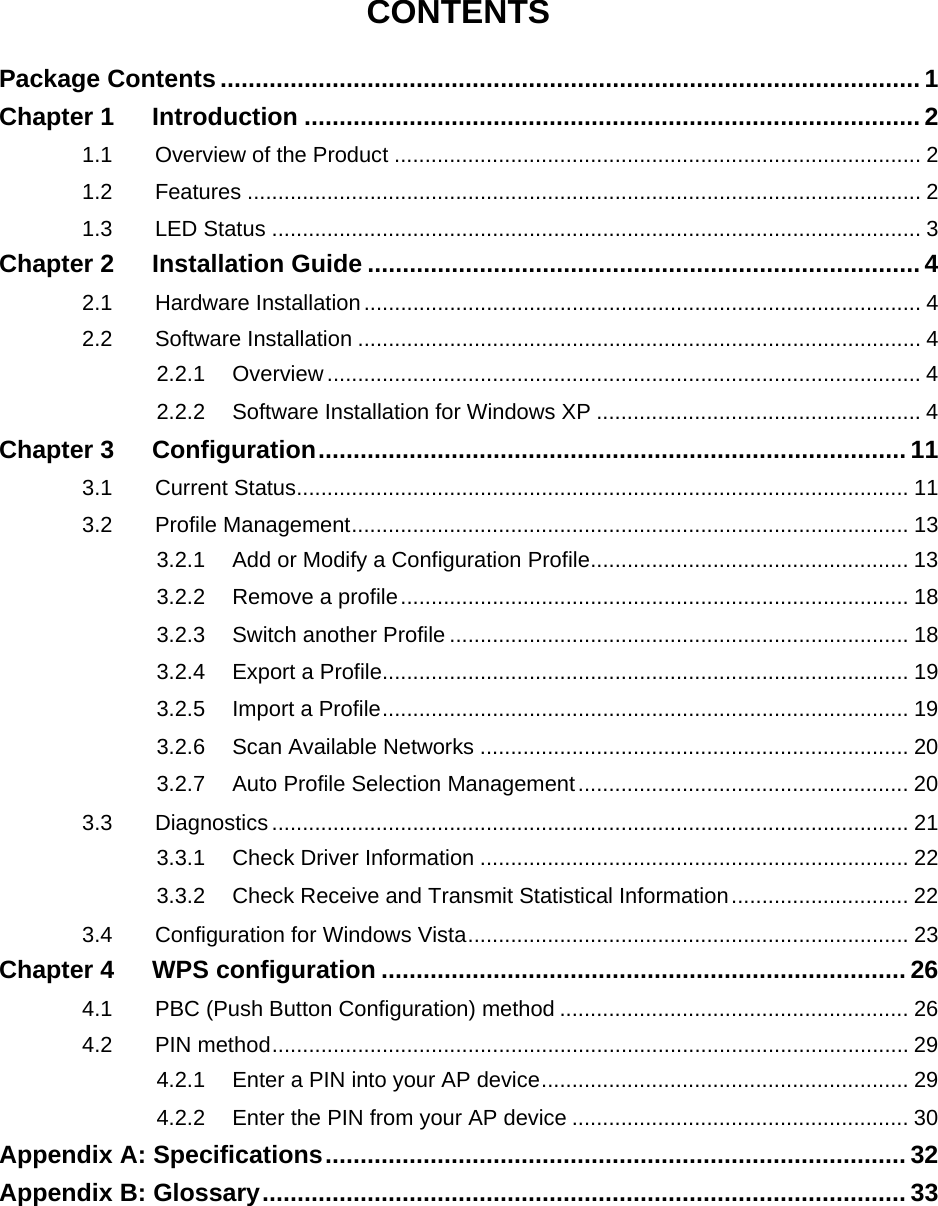   CONTENTS Package Contents .................................................................................................... 1 Chapter 1 Introduction ........................................................................................ 2 1.1 Overview of the Product ...................................................................................... 2 1.2 Features .............................................................................................................. 2 1.3 LED Status .......................................................................................................... 3 Chapter 2 Installation Guide ............................................................................... 4 2.1 Hardware Installation........................................................................................... 4 2.2 Software Installation ............................................................................................ 4 2.2.1 Overview................................................................................................. 4 2.2.2 Software Installation for Windows XP ..................................................... 4 Chapter 3 Configuration.................................................................................... 11 3.1 Current Status.................................................................................................... 11 3.2 Profile Management........................................................................................... 13 3.2.1 Add or Modify a Configuration Profile.................................................... 13 3.2.2 Remove a profile................................................................................... 18 3.2.3 Switch another Profile ........................................................................... 18 3.2.4 Export a Profile...................................................................................... 19 3.2.5 Import a Profile...................................................................................... 19 3.2.6 Scan Available Networks ...................................................................... 20 3.2.7 Auto Profile Selection Management...................................................... 20 3.3 Diagnostics ........................................................................................................ 21 3.3.1 Check Driver Information ...................................................................... 22 3.3.2 Check Receive and Transmit Statistical Information............................. 22 3.4 Configuration for Windows Vista........................................................................ 23 Chapter 4 WPS configuration ........................................................................... 26 4.1 PBC (Push Button Configuration) method ......................................................... 26 4.2 PIN method........................................................................................................ 29 4.2.1 Enter a PIN into your AP device............................................................ 29 4.2.2 Enter the PIN from your AP device ....................................................... 30 Appendix A: Specifications................................................................................... 32 Appendix B: Glossary............................................................................................ 33 