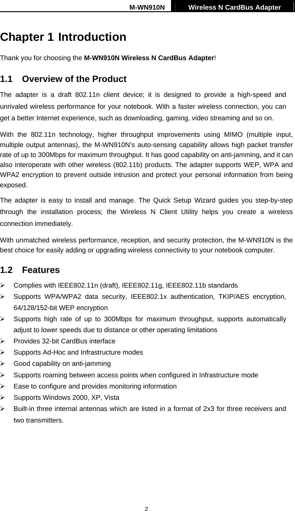 M-WN910N  Wireless N CardBus Adapter   2Chapter 1 Introduction Thank you for choosing the M-WN910N Wireless N CardBus Adapter! 1.1  Overview of the Product The adapter is a draft 802.11n client device; it is designed to provide a high-speed and unrivaled wireless performance for your notebook. With a faster wireless connection, you can get a better Internet experience, such as downloading, gaming, video streaming and so on. With the 802.11n technology, higher throughput improvements using MIMO (multiple input, multiple output antennas), the M-WN910N&rsquo;s auto-sensing capability allows high packet transfer rate of up to 300Mbps for maximum throughput. It has good capability on anti-jamming, and it can also interoperate with other wireless (802.11b) products. The adapter supports WEP, WPA and WPA2 encryption to prevent outside intrusion and protect your personal information from being exposed. The adapter is easy to install and manage. The Quick Setup Wizard guides you step-by-step through the installation process; the Wireless N Client Utility helps you create a wireless connection immediately. With unmatched wireless performance, reception, and security protection, the M-WN910N is the best choice for easily adding or upgrading wireless connectivity to your notebook computer. 1.2 Features   Complies with IEEE802.11n (draft), IEEE802.11g, IEEE802.11b standards   Supports WPA/WPA2 data security, IEEE802.1x authentication, TKIP/AES encryption, 64/128/152-bit WEP encryption   Supports high rate of up to 300Mbps for maximum throughput, supports automatically adjust to lower speeds due to distance or other operating limitations   Provides 32-bit CardBus interface   Supports Ad-Hoc and Infrastructure modes   Good capability on anti-jamming   Supports roaming between access points when configured in Infrastructure mode   Ease to configure and provides monitoring information   Supports Windows 2000, XP, Vista   Built-in three internal antennas which are listed in a format of 2x3 for three receivers and two transmitters. 