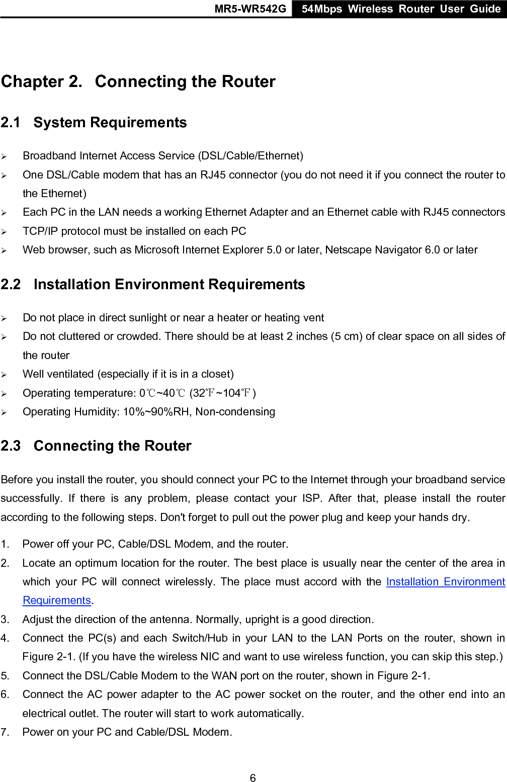 MR5-WR542G 54Mbps Wireless Router User Guide  6 Chapter 2.  Connecting the Router 2.1  System Requirements &frac34; Broadband Internet Access Service (DSL/Cable/Ethernet) &frac34; One DSL/Cable modem that has an RJ45 connector (you do not need it if you connect the router to the Ethernet) &frac34; Each PC in the LAN needs a working Ethernet Adapter and an Ethernet cable with RJ45 connectors &frac34; TCP/IP protocol must be installed on each PC &frac34; Web browser, such as Microsoft Internet Explorer 5.0 or later, Netscape Navigator 6.0 or later 2.2  Installation Environment Requirements &frac34; Do not place in direct sunlight or near a heater or heating vent &frac34; Do not cluttered or crowded. There should be at least 2 inches (5 cm) of clear space on all sides of the router &frac34; Well ventilated (especially if it is in a closet) &frac34; Operating temperature: 0 ~40  (32 ~104 )℃℃℉ ℉ &frac34; Operating Humidity: 10%~90%RH, Non-condensing 2.3  Connecting the Router Before you install the router, you should connect your PC to the Internet through your broadband service successfully. If there is any problem, please contact your ISP. After that, please install the router according to the following steps. Don't forget to pull out the power plug and keep your hands dry. 1.  Power off your PC, Cable/DSL Modem, and the router. 2.  Locate an optimum location for the router. The best place is usually near the center of the area in which your PC will connect wirelessly. The place must accord with the Installation Environment Requirements. 3.  Adjust the direction of the antenna. Normally, upright is a good direction. 4.  Connect the PC(s) and each Switch/Hub in your LAN to the LAN Ports on the router, shown in Figure 2-1. (If you have the wireless NIC and want to use wireless function, you can skip this step.) 5.  Connect the DSL/Cable Modem to the WAN port on the router, shown in Figure 2-1. 6.  Connect the AC power adapter to the AC power socket on the router, and the other end into an electrical outlet. The router will start to work automatically. 7.  Power on your PC and Cable/DSL Modem. 