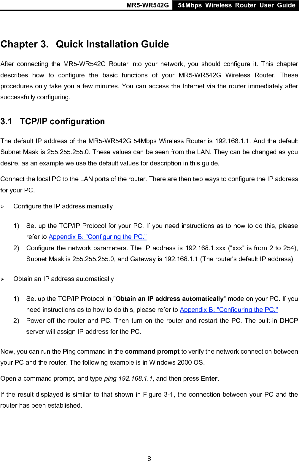 MR5-WR542G 54Mbps Wireless Router User Guide  8 Chapter 3.  Quick Installation Guide After connecting the MR5-WR542G Router into your network, you should configure it. This chapter describes how to configure the basic functions of your MR5-WR542G Wireless Router. These procedures only take you a few minutes. You can access the Internet via the router immediately after successfully configuring. 3.1  TCP/IP configuration The default IP address of the MR5-WR542G 54Mbps Wireless Router is 192.168.1.1. And the default Subnet Mask is 255.255.255.0. These values can be seen from the LAN. They can be changed as you desire, as an example we use the default values for description in this guide. Connect the local PC to the LAN ports of the router. There are then two ways to configure the IP address for your PC. &frac34; Configure the IP address manually 1)  Set up the TCP/IP Protocol for your PC. If you need instructions as to how to do this, please refer to Appendix B: "Configuring the PC." 2)  Configure the network parameters. The IP address is 192.168.1.xxx ("xxx" is from 2 to 254), Subnet Mask is 255.255.255.0, and Gateway is 192.168.1.1 (The router's default IP address) &frac34; Obtain an IP address automatically 1)  Set up the TCP/IP Protocol in "Obtain an IP address automatically" mode on your PC. If you need instructions as to how to do this, please refer to Appendix B: "Configuring the PC." 2)  Power off the router and PC. Then turn on the router and restart the PC. The built-in DHCP server will assign IP address for the PC. Now, you can run the Ping command in the command prompt to verify the network connection between your PC and the router. The following example is in Windows 2000 OS. Open a command prompt, and type ping 192.168.1.1, and then press Enter.          If the result displayed is similar to that shown in Figure 3-1, the connection between your PC and the router has been established.   