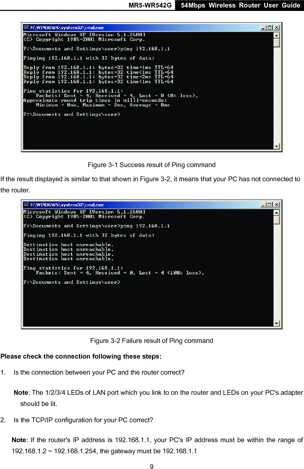 MR5-WR542G 54Mbps Wireless Router User Guide  9 Figure 3-1 Success result of Ping command If the result displayed is similar to that shown in Figure 3-2, it means that your PC has not connected to the router.    Figure 3-2 Failure result of Ping command Please check the connection following these steps: 1.  Is the connection between your PC and the router correct? Note: The 1/2/3/4 LEDs of LAN port which you link to on the router and LEDs on your PC's adapter should be lit. 2.  Is the TCP/IP configuration for your PC correct? Note: If the router's IP address is 192.168.1.1, your PC's IP address must be within the range of 192.168.1.2 ~ 192.168.1.254, the gateway must be 192.168.1.1 