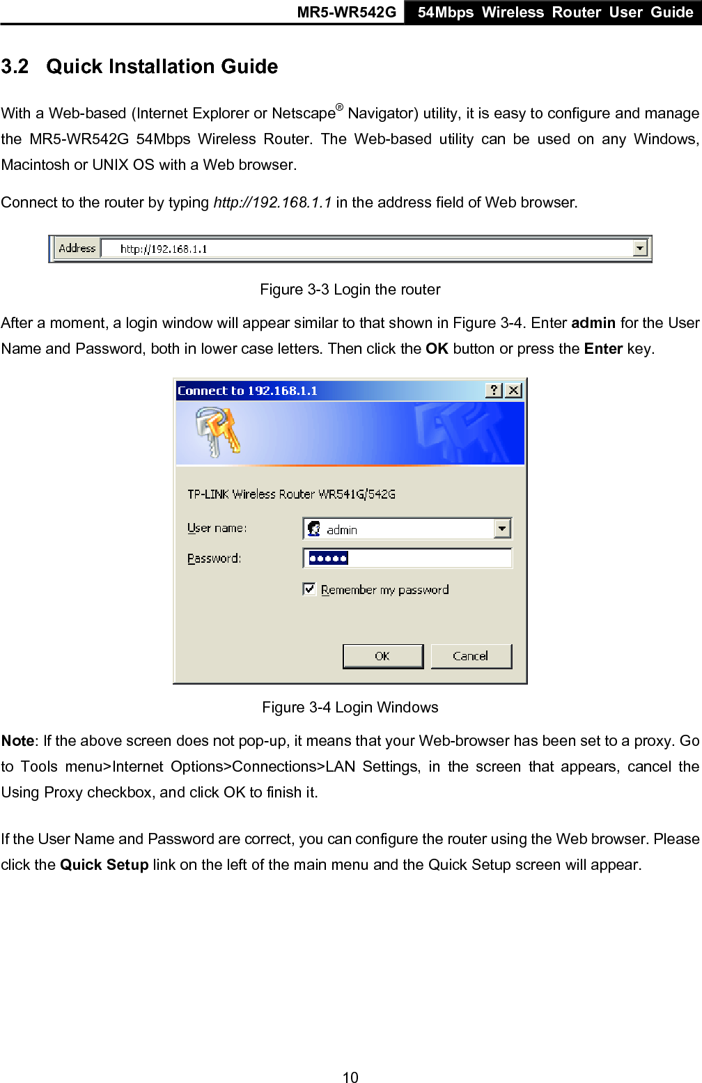 MR5-WR542G 54Mbps Wireless Router User Guide  103.2  Quick Installation Guide With a Web-based (Internet Explorer or Netscape&reg; Navigator) utility, it is easy to configure and manage the MR5-WR542G 54Mbps Wireless Router. The Web-based utility can be used on any Windows, Macintosh or UNIX OS with a Web browser. Connect to the router by typing http://192.168.1.1 in the address field of Web browser.  Figure 3-3 Login the router After a moment, a login window will appear similar to that shown in Figure 3-4. Enter admin for the User Name and Password, both in lower case letters. Then click the OK button or press the Enter key.  Figure 3-4 Login Windows Note: If the above screen does not pop-up, it means that your Web-browser has been set to a proxy. Go to Tools menu>Internet Options>Connections>LAN Settings, in the screen that appears, cancel the Using Proxy checkbox, and click OK to finish it. If the User Name and Password are correct, you can configure the router using the Web browser. Please click the Quick Setup link on the left of the main menu and the Quick Setup screen will appear. 