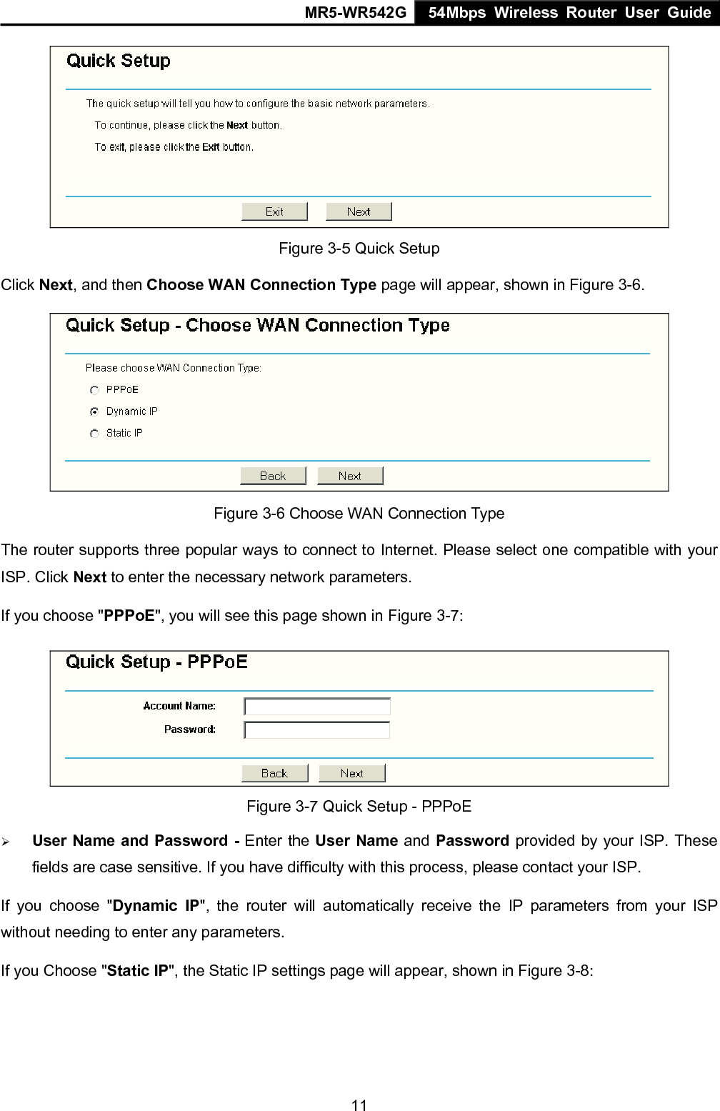MR5-WR542G 54Mbps Wireless Router User Guide  11 Figure 3-5 Quick Setup Click Next, and then Choose WAN Connection Type page will appear, shown in Figure 3-6.  Figure 3-6 Choose WAN Connection Type The router supports three popular ways to connect to Internet. Please select one compatible with your ISP. Click Next to enter the necessary network parameters. If you choose "PPPoE", you will see this page shown in Figure 3-7:    Figure 3-7 Quick Setup - PPPoE &frac34; User Name and Password - Enter the User Name and Password provided by your ISP. These fields are case sensitive. If you have difficulty with this process, please contact your ISP. If you choose "Dynamic IP", the router will automatically receive the IP parameters from your ISP without needing to enter any parameters. If you Choose "Static IP", the Static IP settings page will appear, shown in Figure 3-8:   