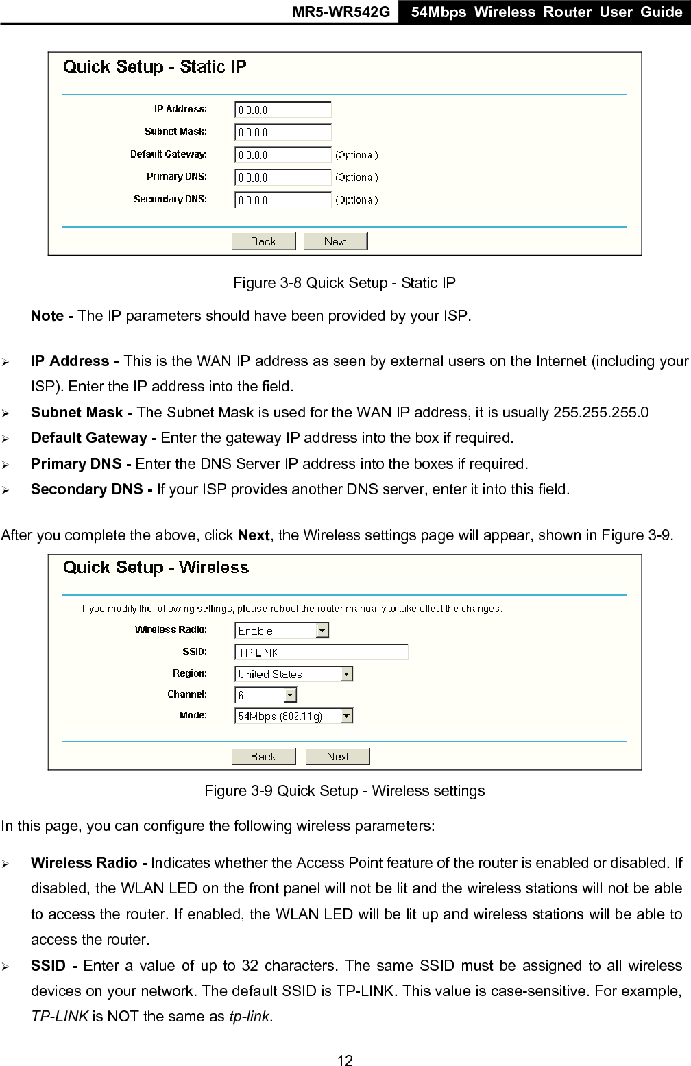 MR5-WR542G 54Mbps Wireless Router User Guide  12 Figure 3-8 Quick Setup - Static IP  Note - The IP parameters should have been provided by your ISP. &frac34; IP Address - This is the WAN IP address as seen by external users on the Internet (including your ISP). Enter the IP address into the field. &frac34; Subnet Mask - The Subnet Mask is used for the WAN IP address, it is usually 255.255.255.0 &frac34; Default Gateway - Enter the gateway IP address into the box if required. &frac34; Primary DNS - Enter the DNS Server IP address into the boxes if required. &frac34; Secondary DNS - If your ISP provides another DNS server, enter it into this field. After you complete the above, click Next, the Wireless settings page will appear, shown in Figure 3-9.  Figure 3-9 Quick Setup - Wireless settings In this page, you can configure the following wireless parameters: &frac34; Wireless Radio - Indicates whether the Access Point feature of the router is enabled or disabled. If disabled, the WLAN LED on the front panel will not be lit and the wireless stations will not be able to access the router. If enabled, the WLAN LED will be lit up and wireless stations will be able to access the router. &frac34; SSID - Enter a value of up to 32 characters. The same SSID must be assigned to all wireless devices on your network. The default SSID is TP-LINK. This value is case-sensitive. For example, TP-LINK is NOT the same as tp-link. 