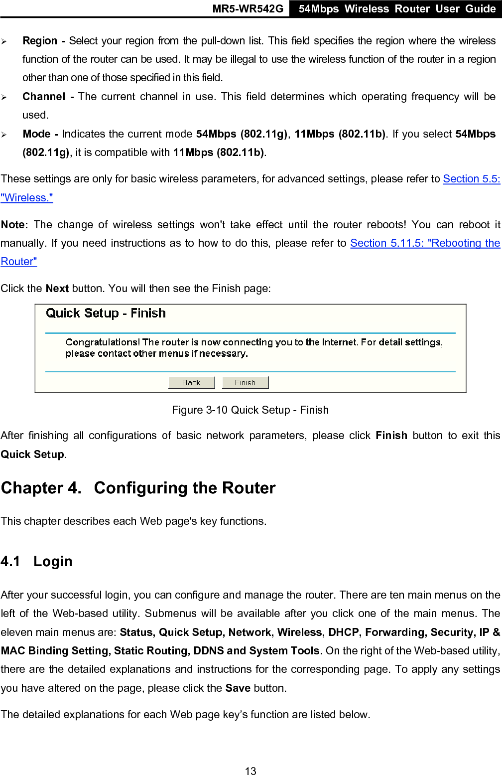 MR5-WR542G 54Mbps Wireless Router User Guide  13&frac34; Region - Select your region from the pull-down list. This field specifies the region where the wireless function of the router can be used. It may be illegal to use the wireless function of the router in a region other than one of those specified in this field. &frac34; Channel - The current channel in use. This field determines which operating frequency will be used. &frac34; Mode - Indicates the current mode 54Mbps (802.11g), 11Mbps (802.11b). If you select 54Mbps (802.11g), it is compatible with 11Mbps (802.11b). These settings are only for basic wireless parameters, for advanced settings, please refer to Section 5.5: "Wireless."  Note:  The change of wireless settings won't take effect until the router reboots! You can reboot it manually. If you need instructions as to how to do this, please refer to Section 5.11.5: "Rebooting the Router" Click the Next button. You will then see the Finish page:  Figure 3-10 Quick Setup - Finish After finishing all configurations of basic network parameters, please click Finish button to exit this Quick Setup. Chapter 4.  Configuring the Router This chapter describes each Web page's key functions. 4.1  Login  After your successful login, you can configure and manage the router. There are ten main menus on the left of the Web-based utility. Submenus will be available after you click one of the main menus. The eleven main menus are: Status, Quick Setup, Network, Wireless, DHCP, Forwarding, Security, IP &amp; MAC Binding Setting, Static Routing, DDNS and System Tools. On the right of the Web-based utility, there are the detailed explanations and instructions for the corresponding page. To apply any settings you have altered on the page, please click the Save button.   The detailed explanations for each Web page key&rsquo;s function are listed below.   