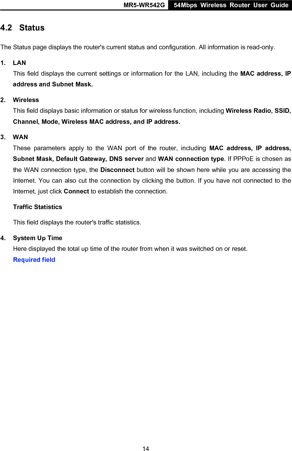 MR5-WR542G 54Mbps Wireless Router User Guide  144.2  Status The Status page displays the router's current status and configuration. All information is read-only. 1. LAN This field displays the current settings or information for the LAN, including the MAC address, IP address and Subnet Mask. 2. Wireless This field displays basic information or status for wireless function, including Wireless Radio, SSID, Channel, Mode, Wireless MAC address, and IP address. 3. WAN These parameters apply to the WAN port of the router, including MAC address, IP address, Subnet Mask, Default Gateway, DNS server and WAN connection type. If PPPoE is chosen as the WAN connection type, the Disconnect button will be shown here while you are accessing the Internet. You can also cut the connection by clicking the button. If you have not connected to the Internet, just click Connect to establish the connection. Traffic Statistics This field displays the router's traffic statistics.   4.  System Up Time Here displayed the total up time of the router from when it was switched on or reset. Required field    