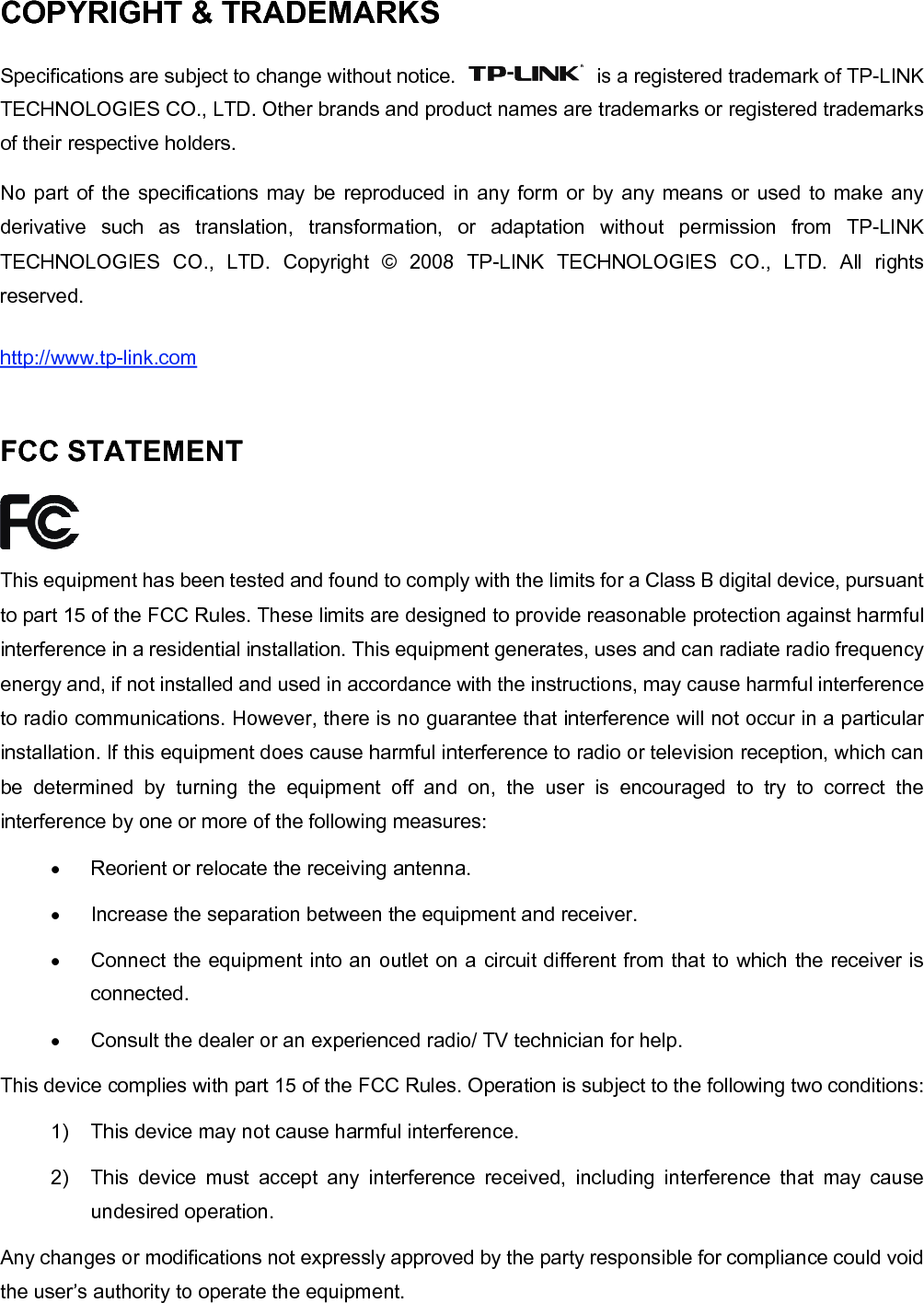   COPYRIGHT &amp; TRADEMARKS Specifications are subject to change without notice.    is a registered trademark of TP-LINK TECHNOLOGIES CO., LTD. Other brands and product names are trademarks or registered trademarks of their respective holders. No part of the specifications may be reproduced in any form or by any means or used to make any derivative such as translation, transformation, or adaptation without permission from TP-LINK TECHNOLOGIES CO., LTD. Copyright &copy; 2008 TP-LINK TECHNOLOGIES CO., LTD. All rights reserved. http://www.tp-link.com  FCC STATEMENT  This equipment has been tested and found to comply with the limits for a Class B digital device, pursuant to part 15 of the FCC Rules. These limits are designed to provide reasonable protection against harmful interference in a residential installation. This equipment generates, uses and can radiate radio frequency energy and, if not installed and used in accordance with the instructions, may cause harmful interference to radio communications. However, there is no guarantee that interference will not occur in a particular installation. If this equipment does cause harmful interference to radio or television reception, which can be determined by turning the equipment off and on, the user is encouraged to try to correct the interference by one or more of the following measures: &bull;  Reorient or relocate the receiving antenna. &bull;  Increase the separation between the equipment and receiver. &bull;  Connect the equipment into an outlet on a circuit different from that to which the receiver is connected.  &bull;  Consult the dealer or an experienced radio/ TV technician for help. This device complies with part 15 of the FCC Rules. Operation is subject to the following two conditions: 1)  This device may not cause harmful interference. 2)  This device must accept any interference received, including interference that may cause undesired operation. Any changes or modifications not expressly approved by the party responsible for compliance could void the user&rsquo;s authority to operate the equipment. 