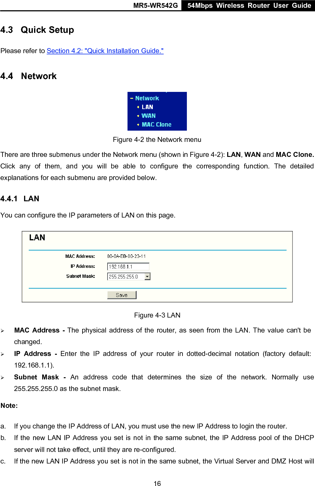 MR5-WR542G 54Mbps Wireless Router User Guide  164.3  Quick Setup Please refer to Section 4.2: "Quick Installation Guide." 4.4  Network  Figure 4-2 the Network menu There are three submenus under the Network menu (shown in Figure 4-2): LAN, WAN and MAC Clone. Click any of them, and you will be able to configure the corresponding function. The detailed explanations for each submenu are provided below. 4.4.1  LAN You can configure the IP parameters of LAN on this page.    Figure 4-3 LAN &frac34; MAC Address - The physical address of the router, as seen from the LAN. The value can't be changed. &frac34; IP Address - Enter the IP address of your router in dotted-decimal notation (factory default: 192.168.1.1). &frac34; Subnet Mask - An address code that determines the size of the network. Normally use 255.255.255.0 as the subnet mask.   Note:  a.  If you change the IP Address of LAN, you must use the new IP Address to login the router.   b.  If the new LAN IP Address you set is not in the same subnet, the IP Address pool of the DHCP server will not take effect, until they are re-configured. c.  If the new LAN IP Address you set is not in the same subnet, the Virtual Server and DMZ Host will 