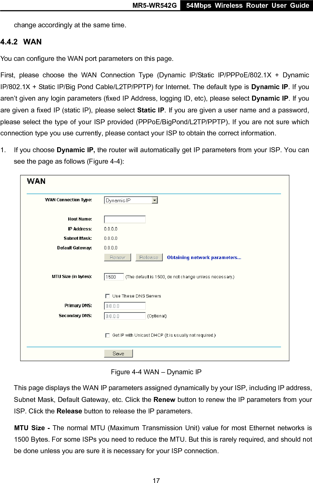 MR5-WR542G 54Mbps Wireless Router User Guide  17change accordingly at the same time. 4.4.2  WAN You can configure the WAN port parameters on this page. First, please choose the WAN Connection Type (Dynamic IP/Static IP/PPPoE/802.1X + Dynamic IP/802.1X + Static IP/Big Pond Cable/L2TP/PPTP) for Internet. The default type is Dynamic IP. If you aren&rsquo;t given any login parameters (fixed IP Address, logging ID, etc), please select Dynamic IP. If you are given a fixed IP (static IP), please select Static IP. If you are given a user name and a password, please select the type of your ISP provided (PPPoE/BigPond/L2TP/PPTP). If you are not sure which connection type you use currently, please contact your ISP to obtain the correct information. 1.  If you choose Dynamic IP, the router will automatically get IP parameters from your ISP. You can see the page as follows (Figure 4-4):  Figure 4-4 WAN &ndash; Dynamic IP This page displays the WAN IP parameters assigned dynamically by your ISP, including IP address, Subnet Mask, Default Gateway, etc. Click the Renew button to renew the IP parameters from your ISP. Click the Release button to release the IP parameters. MTU Size - The normal MTU (Maximum Transmission Unit) value for most Ethernet networks is 1500 Bytes. For some ISPs you need to reduce the MTU. But this is rarely required, and should not be done unless you are sure it is necessary for your ISP connection. 