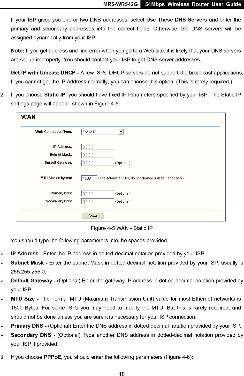MR5-WR542G 54Mbps Wireless Router User Guide  18If your ISP gives you one or two DNS addresses, select Use These DNS Servers and enter the primary and secondary addresses into the correct fields. Otherwise, the DNS servers will be assigned dynamically from your ISP.  Note: If you get address and find error when you go to a Web site, it is likely that your DNS servers are set up improperly. You should contact your ISP to get DNS server addresses.   Get IP with Unicast DHCP - A few ISPs' DHCP servers do not support the broadcast applications. If you cannot get the IP Address normally, you can choose this option. (This is rarely required.) 2.  If you choose Static IP, you should have fixed IP Parameters specified by your ISP. The Static IP settings page will appear, shown in Figure 4-5:  Figure 4-5 WAN - Static IP You should type the following parameters into the spaces provided: &frac34; IP Address - Enter the IP address in dotted-decimal notation provided by your ISP. &frac34; Subnet Mask - Enter the subnet Mask in dotted-decimal notation provided by your ISP, usually is 255.255.255.0. &frac34; Default Gateway - (Optional) Enter the gateway IP address in dotted-decimal notation provided by your ISP. &frac34; MTU Size - The normal MTU (Maximum Transmission Unit) value for most Ethernet networks is 1500 Bytes. For some ISPs you may need to modify the MTU. But this is rarely required, and should not be done unless you are sure it is necessary for your ISP connection. &frac34; Primary DNS - (Optional) Enter the DNS address in dotted-decimal notation provided by your ISP. &frac34; Secondary DNS - (Optional) Type another DNS address in dotted-decimal notation provided by your ISP if provided. 3.  If you choose PPPoE, you should enter the following parameters (Figure 4-6):   