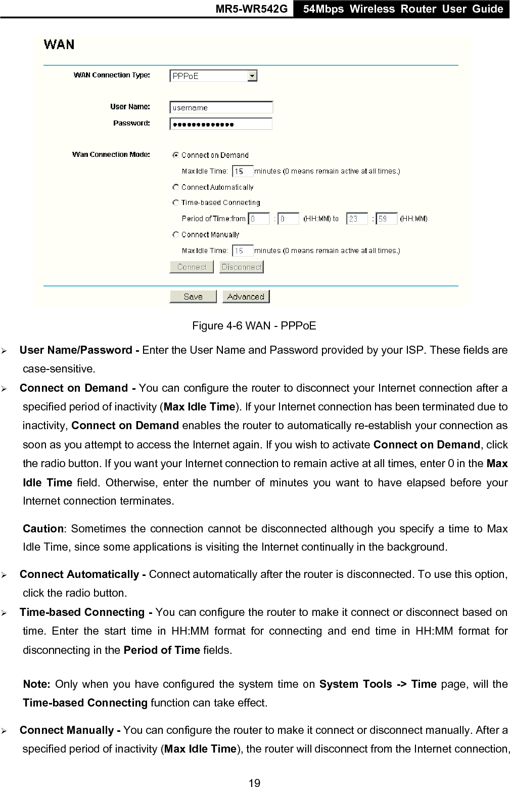 MR5-WR542G 54Mbps Wireless Router User Guide  19 Figure 4-6 WAN - PPPoE &frac34; User Name/Password - Enter the User Name and Password provided by your ISP. These fields are case-sensitive. &frac34; Connect on Demand - You can configure the router to disconnect your Internet connection after a specified period of inactivity (Max Idle Time). If your Internet connection has been terminated due to inactivity, Connect on Demand enables the router to automatically re-establish your connection as soon as you attempt to access the Internet again. If you wish to activate Connect on Demand, click the radio button. If you want your Internet connection to remain active at all times, enter 0 in the Max Idle Time field. Otherwise, enter the number of minutes you want to have elapsed before your Internet connection terminates. Caution: Sometimes the connection cannot be disconnected although you specify a time to Max Idle Time, since some applications is visiting the Internet continually in the background. &frac34; Connect Automatically - Connect automatically after the router is disconnected. To use this option, click the radio button. &frac34; Time-based Connecting - You can configure the router to make it connect or disconnect based on time. Enter the start time in HH:MM format for connecting and end time in HH:MM format for disconnecting in the Period of Time fields.   Note: Only when you have configured the system time on System Tools -> Time page, will the Time-based Connecting function can take effect. &frac34; Connect Manually - You can configure the router to make it connect or disconnect manually. After a specified period of inactivity (Max Idle Time), the router will disconnect from the Internet connection, 