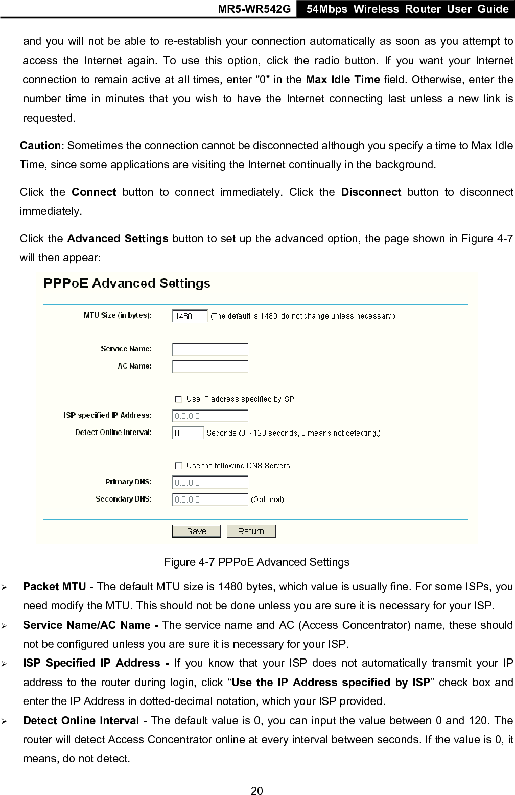MR5-WR542G 54Mbps Wireless Router User Guide  20and you will not be able to re-establish your connection automatically as soon as you attempt to access the Internet again. To use this option, click the radio button. If you want your Internet connection to remain active at all times, enter "0" in the Max Idle Time field. Otherwise, enter the number time in minutes that you wish to have the Internet connecting last unless a new link is requested. Caution: Sometimes the connection cannot be disconnected although you specify a time to Max Idle Time, since some applications are visiting the Internet continually in the background. Click the Connect button to connect immediately. Click the Disconnect button to disconnect immediately. Click the Advanced Settings button to set up the advanced option, the page shown in Figure 4-7 will then appear:  Figure 4-7 PPPoE Advanced Settings &frac34; Packet MTU - The default MTU size is 1480 bytes, which value is usually fine. For some ISPs, you need modify the MTU. This should not be done unless you are sure it is necessary for your ISP. &frac34; Service Name/AC Name - The service name and AC (Access Concentrator) name, these should not be configured unless you are sure it is necessary for your ISP. &frac34; ISP Specified IP Address - If you know that your ISP does not automatically transmit your IP address to the router during login, click &ldquo;Use the IP Address specified by ISP&rdquo; check box and enter the IP Address in dotted-decimal notation, which your ISP provided. &frac34; Detect Online Interval - The default value is 0, you can input the value between 0 and 120. The router will detect Access Concentrator online at every interval between seconds. If the value is 0, it means, do not detect. 