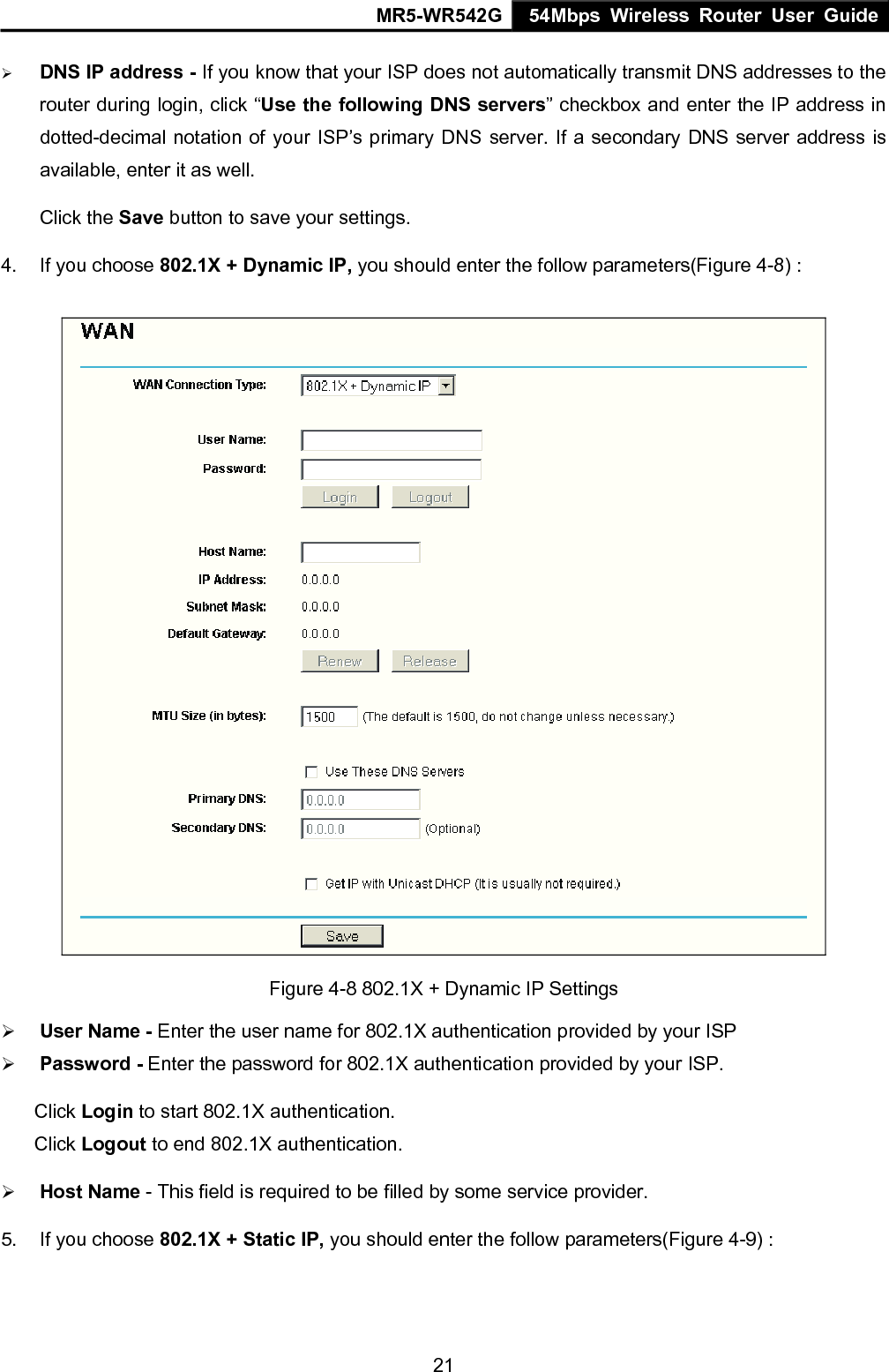 MR5-WR542G 54Mbps Wireless Router User Guide  21&frac34; DNS IP address - If you know that your ISP does not automatically transmit DNS addresses to the router during login, click &ldquo;Use the following DNS servers&rdquo; checkbox and enter the IP address in dotted-decimal notation of your ISP&rsquo;s primary DNS server. If a secondary DNS server address is available, enter it as well. Click the Save button to save your settings. 4.  If you choose 802.1X + Dynamic IP, you should enter the follow parameters(Figure 4-8) :  Figure 4-8 802.1X + Dynamic IP Settings &frac34; User Name - Enter the user name for 802.1X authentication provided by your ISP &frac34; Password - Enter the password for 802.1X authentication provided by your ISP. Click Login to start 802.1X authentication. Click Logout to end 802.1X authentication. &frac34; Host Name - This field is required to be filled by some service provider. 5.  If you choose 802.1X + Static IP, you should enter the follow parameters(Figure 4-9) : 