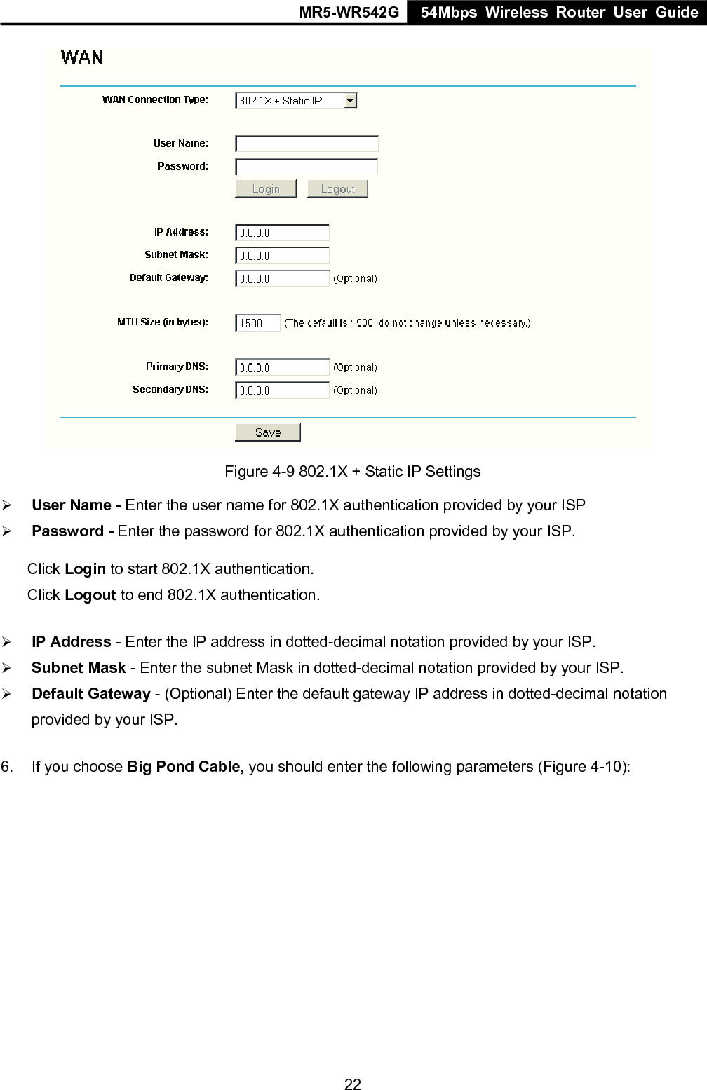 MR5-WR542G 54Mbps Wireless Router User Guide  22 Figure 4-9 802.1X + Static IP Settings &frac34; User Name - Enter the user name for 802.1X authentication provided by your ISP &frac34; Password - Enter the password for 802.1X authentication provided by your ISP. Click Login to start 802.1X authentication. Click Logout to end 802.1X authentication. &frac34; IP Address - Enter the IP address in dotted-decimal notation provided by your ISP. &frac34; Subnet Mask - Enter the subnet Mask in dotted-decimal notation provided by your ISP. &frac34; Default Gateway - (Optional) Enter the default gateway IP address in dotted-decimal notation provided by your ISP. 6.  If you choose Big Pond Cable, you should enter the following parameters (Figure 4-10):   