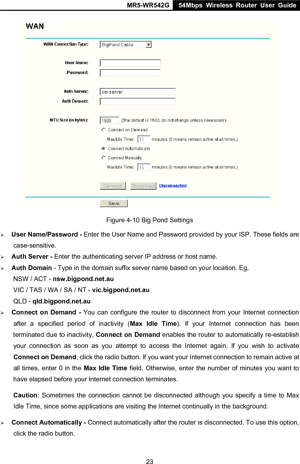 MR5-WR542G 54Mbps Wireless Router User Guide  23 Figure 4-10 Big Pond Settings &frac34; User Name/Password - Enter the User Name and Password provided by your ISP. These fields are case-sensitive. &frac34; Auth Server - Enter the authenticating server IP address or host name. &frac34; Auth Domain - Type in the domain suffix server name based on your location. Eg, NSW / ACT - nsw.bigpond.net.au VIC / TAS / WA / SA / NT - vic.bigpond.net.au QLD - qld.bigpond.net.au   &frac34; Connect on Demand - You can configure the router to disconnect from your Internet connection after a specified period of inactivity (Max Idle Time). If your Internet connection has been terminated due to inactivity, Connect on Demand enables the router to automatically re-establish your connection as soon as you attempt to access the Internet again. If you wish to activate Connect on Demand, click the radio button. If you want your Internet connection to remain active at all times, enter 0 in the Max Idle Time field. Otherwise, enter the number of minutes you want to have elapsed before your Internet connection terminates. Caution: Sometimes the connection cannot be disconnected although you specify a time to Max Idle Time, since some applications are visiting the Internet continually in the background. &frac34; Connect Automatically - Connect automatically after the router is disconnected. To use this option, click the radio button. 