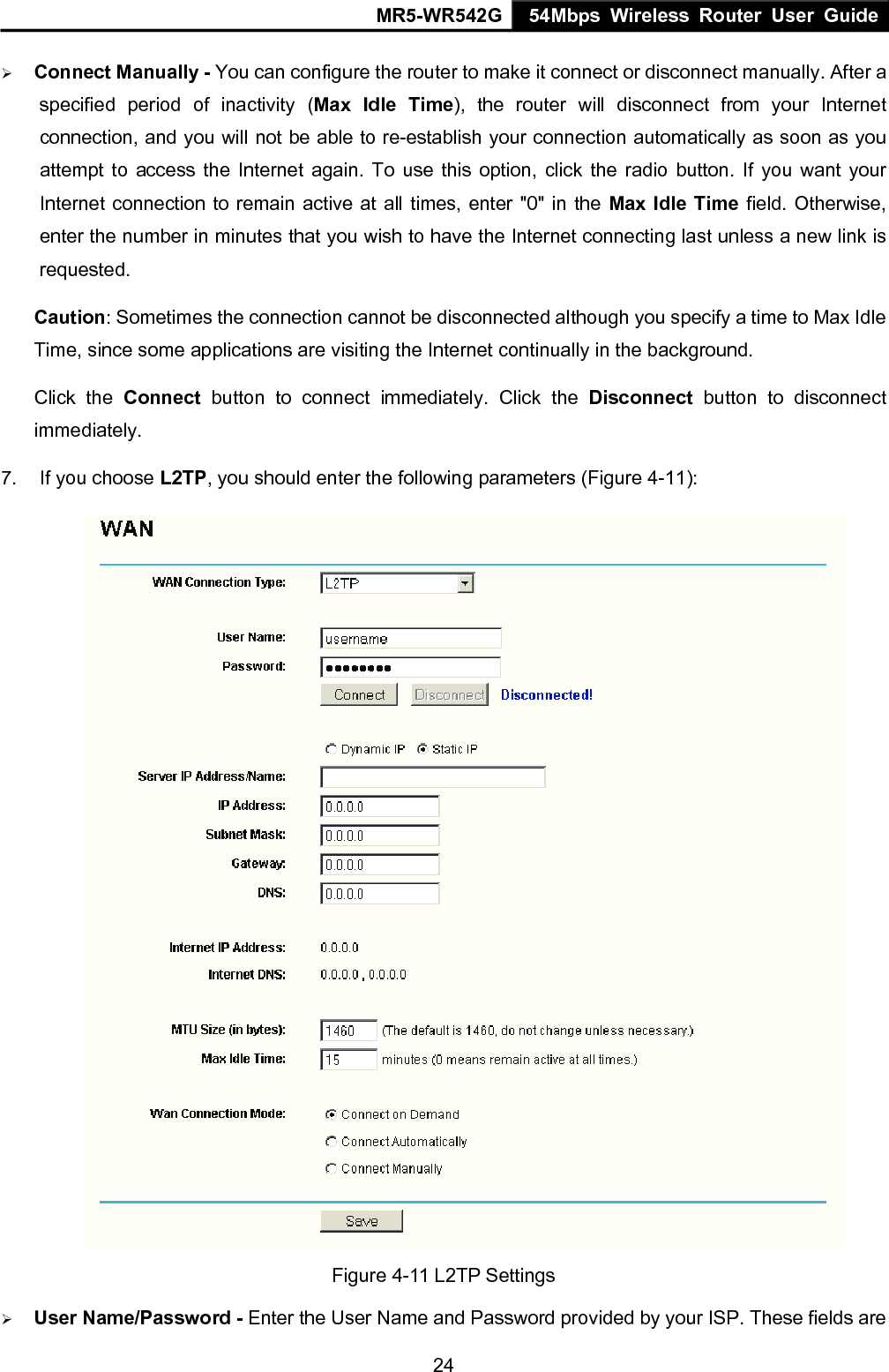 MR5-WR542G 54Mbps Wireless Router User Guide  24&frac34; Connect Manually - You can configure the router to make it connect or disconnect manually. After a specified period of inactivity (Max Idle Time), the router will disconnect from your Internet connection, and you will not be able to re-establish your connection automatically as soon as you attempt to access the Internet again. To use this option, click the radio button. If you want your Internet connection to remain active at all times, enter "0" in the Max Idle Time field. Otherwise, enter the number in minutes that you wish to have the Internet connecting last unless a new link is requested. Caution: Sometimes the connection cannot be disconnected although you specify a time to Max Idle Time, since some applications are visiting the Internet continually in the background. Click the Connect button to connect immediately. Click the Disconnect button to disconnect immediately. 7.  If you choose L2TP, you should enter the following parameters (Figure 4-11):  Figure 4-11 L2TP Settings &frac34; User Name/Password - Enter the User Name and Password provided by your ISP. These fields are 