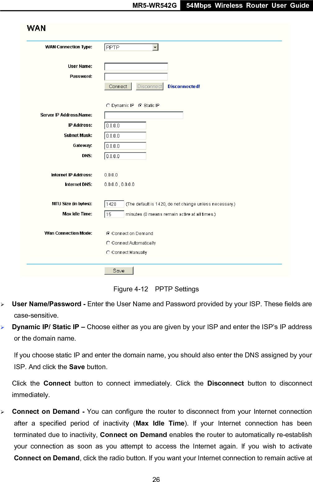 MR5-WR542G 54Mbps Wireless Router User Guide  26 Figure 4-12  PPTP Settings &frac34; User Name/Password - Enter the User Name and Password provided by your ISP. These fields are case-sensitive. &frac34; Dynamic IP/ Static IP &ndash; Choose either as you are given by your ISP and enter the ISP&rsquo;s IP address or the domain name. If you choose static IP and enter the domain name, you should also enter the DNS assigned by your ISP. And click the Save button. Click the Connect button to connect immediately. Click the Disconnect button to disconnect immediately. &frac34; Connect on Demand - You can configure the router to disconnect from your Internet connection after a specified period of inactivity (Max Idle Time). If your Internet connection has been terminated due to inactivity, Connect on Demand enables the router to automatically re-establish your connection as soon as you attempt to access the Internet again. If you wish to activate Connect on Demand, click the radio button. If you want your Internet connection to remain active at 