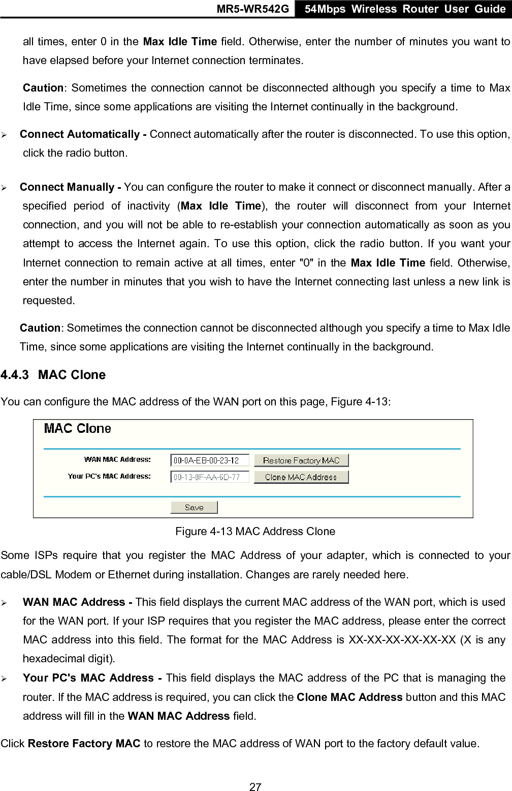MR5-WR542G 54Mbps Wireless Router User Guide  27all times, enter 0 in the Max Idle Time field. Otherwise, enter the number of minutes you want to have elapsed before your Internet connection terminates. Caution: Sometimes the connection cannot be disconnected although you specify a time to Max Idle Time, since some applications are visiting the Internet continually in the background. &frac34; Connect Automatically - Connect automatically after the router is disconnected. To use this option, click the radio button. &frac34; Connect Manually - You can configure the router to make it connect or disconnect manually. After a specified period of inactivity (Max Idle Time), the router will disconnect from your Internet connection, and you will not be able to re-establish your connection automatically as soon as you attempt to access the Internet again. To use this option, click the radio button. If you want your Internet connection to remain active at all times, enter "0" in the Max Idle Time field. Otherwise, enter the number in minutes that you wish to have the Internet connecting last unless a new link is requested. Caution: Sometimes the connection cannot be disconnected although you specify a time to Max Idle Time, since some applications are visiting the Internet continually in the background. 4.4.3  MAC Clone You can configure the MAC address of the WAN port on this page, Figure 4-13:  Figure 4-13 MAC Address Clone Some ISPs require that you register the MAC Address of your adapter, which is connected to your cable/DSL Modem or Ethernet during installation. Changes are rarely needed here. &frac34; WAN MAC Address - This field displays the current MAC address of the WAN port, which is used for the WAN port. If your ISP requires that you register the MAC address, please enter the correct MAC address into this field. The format for the MAC Address is XX-XX-XX-XX-XX-XX (X is any hexadecimal digit).   &frac34; Your PC's MAC Address - This field displays the MAC address of the PC that is managing the router. If the MAC address is required, you can click the Clone MAC Address button and this MAC address will fill in the WAN MAC Address field. Click Restore Factory MAC to restore the MAC address of WAN port to the factory default value. 