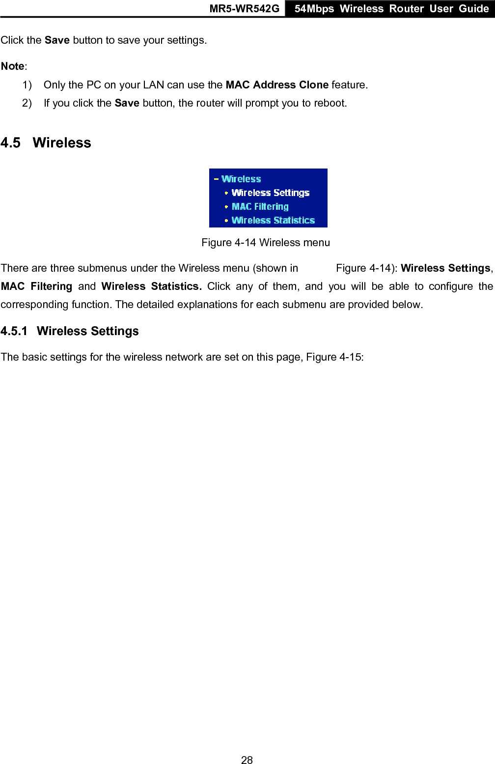 MR5-WR542G 54Mbps Wireless Router User Guide  28Click the Save button to save your settings. Note:  1)  Only the PC on your LAN can use the MAC Address Clone feature. 2)  If you click the Save button, the router will prompt you to reboot. 4.5  Wireless          Figure 4-14 Wireless menu There are three submenus under the Wireless menu (shown in      Figure 4-14): Wireless Settings, MAC Filtering and Wireless Statistics. Click any of them, and you will be able to configure the corresponding function. The detailed explanations for each submenu are provided below. 4.5.1  Wireless Settings The basic settings for the wireless network are set on this page, Figure 4-15: 