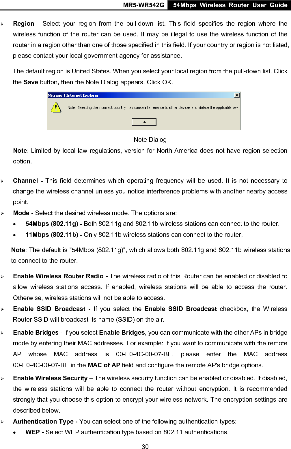 MR5-WR542G 54Mbps Wireless Router User Guide  30&frac34; Region - Select your region from the pull-down list. This field specifies the region where the wireless function of the router can be used. It may be illegal to use the wireless function of the router in a region other than one of those specified in this field. If your country or region is not listed, please contact your local government agency for assistance. The default region is United States. When you select your local region from the pull-down list. Click the Save button, then the Note Dialog appears. Click OK.  Note Dialog   Note: Limited by local law regulations, version for North America does not have region selection option. &frac34; Channel - This field determines which operating frequency will be used. It is not necessary to change the wireless channel unless you notice interference problems with another nearby access point. &frac34; Mode - Select the desired wireless mode. The options are:   &bull; 54Mbps (802.11g) - Both 802.11g and 802.11b wireless stations can connect to the router. &bull; 11Mbps (802.11b) - Only 802.11b wireless stations can connect to the router. Note: The default is "54Mbps (802.11g)", which allows both 802.11g and 802.11b wireless stations to connect to the router. &frac34; Enable Wireless Router Radio - The wireless radio of this Router can be enabled or disabled to allow wireless stations access. If enabled, wireless stations will be able to access the router. Otherwise, wireless stations will not be able to access. &frac34; Enable SSID Broadcast - If you select the Enable SSID Broadcast checkbox, the Wireless Router SSID will broadcast its name (SSID) on the air. &frac34; Enable Bridges - If you select Enable Bridges, you can communicate with the other APs in bridge mode by entering their MAC addresses. For example: If you want to communicate with the remote AP whose MAC address is 00-E0-4C-00-07-BE, please enter the MAC address 00-E0-4C-00-07-BE in the MAC of AP field and configure the remote AP's bridge options. &frac34; Enable Wireless Security &ndash; The wireless security function can be enabled or disabled. If disabled, the wireless stations will be able to connect the router without encryption. It is recommended strongly that you choose this option to encrypt your wireless network. The encryption settings are described below. &frac34; Authentication Type - You can select one of the following authentication types: &bull; WEP - Select WEP authentication type based on 802.11 authentications. 
